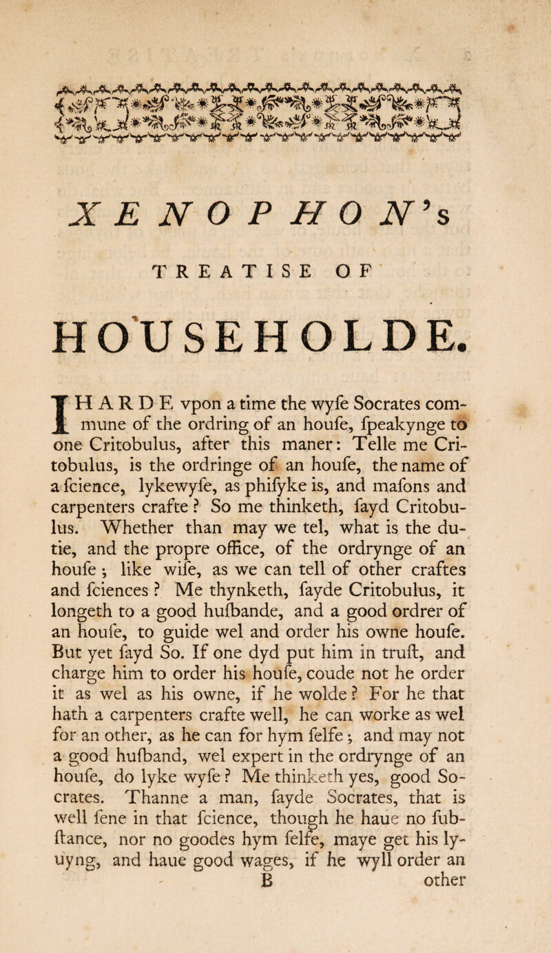 4 %svi° F jfe-5 4 **^> fe. jrf^^SC^6'* Sf^ jJf$ 'ffi* # is-' X E N Ο P Η O N’s TREATISE OF HOUSEHOLDE. IH A R D E vpon a time the wyfe Socrates com¬ mune of the ordring of an houfe, fpeakynge to one Critobulus, after this maner: Telle me Cri- tobulus, is the ordringe of an houfe, the name of a fcience, lykewyfe, as phifyke is, and mafons and carpenters crafte ? So me thinketh, fayd Critobu- lus. Whether than may we tel, what is the du- tie, and the propre office, of the ordrynge of an houfe ; like wife, as we can tell of other craftes and fciences ? Me thynketh, fayde Critobulus, it longeth to a good hufbande, and a good ordrer of an houfe, to guide wel and order his owne houfe. But yet fayd So. If one dyd put him in truil, and charge him to order his houfe, coude not he order it as wel as his owne, if he wolde ? For he that hath a carpenters crafte well, he can worke as wel for an other, as he can for hym felfe; and may not a good hufband, wel expert in the ordrynge of an houfe, do lyke wyfe ? Me thinketh yes, good So¬ crates. Thanne a man, fayde Socrates, that is well fene in that fcience, though he haue no fub- ftance, nor no goodes hym felfe, maye get his ly- uyng, and haue good wages, if he wyll order an B other