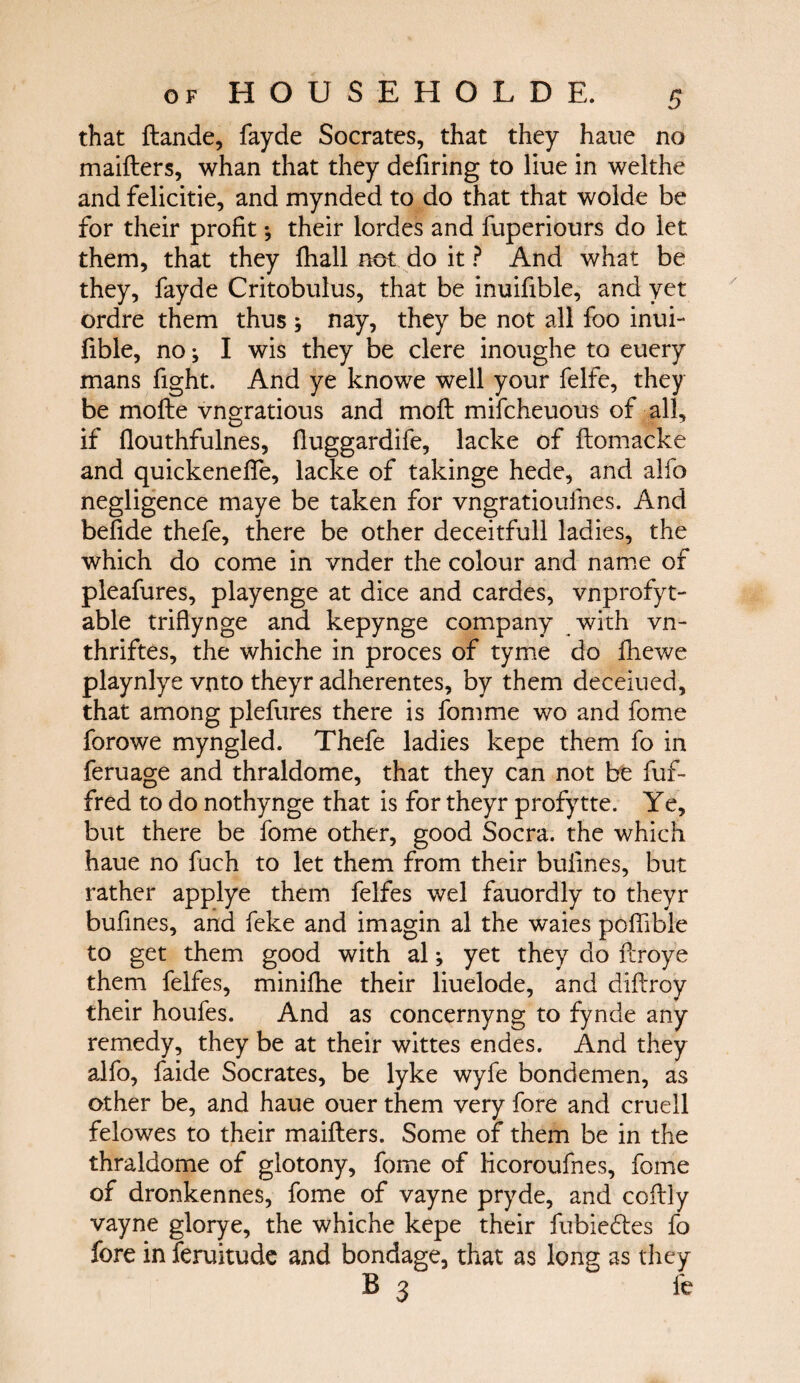 that ftande, fayde Socrates, that they haue no maiilers, whan that they deiiring to liue in welthe and felicitie, and mynded to do that that wolde be for their profit ·, their lordes and fuperiours do iet them, that they {hall not do it ? And what be they, fayde Critobulus, that be inuifible, and yet ordre them thus ; nay, they be not all foo inui¬ fible, no; I wis they be clere inoughe to euery mans fight. And ye knowe well your felfe, they be moite vngratious and mcft mifcheuous of all, if ilouthfulnes, iluggardife, lacke of ilomacke and quickeneife, lacke of takinge hede, and alfo negligence maye be taken for vngratioufnes. And befide thefe, there be other deceitfull ladies, the which do come in vnder the colour and name of pleafures, playenge at dice and cardes, vnprofyt- able triflynge and kepynge company with vn- thriftes, the whiche in proces of tyme do ihewe playnlye vnto theyr adherentes, by them deceiued, that among plefures there is fomme wo and fome forowe myngled. Thefe ladies kepe them fo in feruage and thraldome, that they can not be fuf- fred to do nothynge that is for theyr profytte. Ye, but there be fome other, good Socra. the which haue no fuch to let them from their bulines, but rather applye them felfes wel fauordly to theyr bufines, and feke and imagin al the waies poffible to get them good with al; yet they do ilroye them felfes, miniihe their liuelode, and diilroy their houfes. And as concernyng to fynde any remedy, they be at their wittes endes. And they alfo, faide Socrates, be lyke wyfe bondemen, as other be, and haue ouer them very fore and cruell felowes to their maiilers. Some of them be in the thraldome of glotony, fome of licoroufnes, fome of dronkennes, fome of vayne pryde, and coilly vayne glorye, the whiche kepe their fubiedtes fo fore in feruitude and bondage, that as long as they B 3 fe