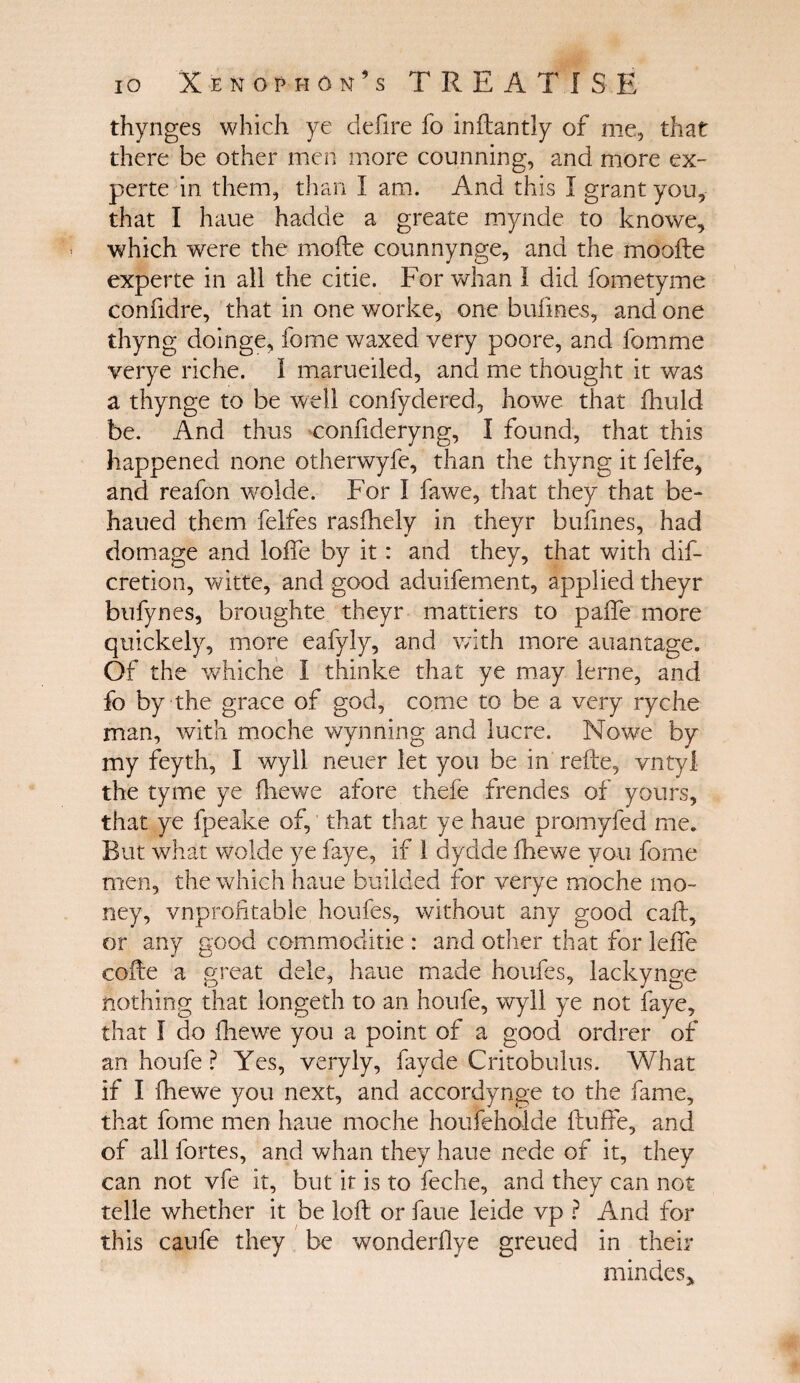 thynges which ye deiire fo inftantly of me, that there be other men more counning, and more ex- perte in them, than I am. And this I grant you, that I haue hadde a greate mynde to knowe, which were the mode counnynge, and the mooile experte in all the citie. For whan I did fometyme confidre, that in one worke, one bufines, and one thyng doinge, fome waxed very poore, and fomme verye riche, i marueiled, and me thought it was a thynge to be well confydered, howe that fhuld be. And thus confideryng, I found, that this happened none otherwyfe, than the thyng it felfe, and reafon wolde. For I fawe, that they that be- haued them felfes rasfhely in theyr bufines, had do mage and Ioffe by it: and they, that with dif- cretion, witte, and good aduifement, applied theyr bufynes, broughte theyr mattiers to paffe more quickely, more eafyly, and with more auantage. Of the whiche I thinke that ye may ierne, and fo by the grace of god, come to be a very ryche man, with moche wynning and lucre. Nowe by my feyth, I wyll neuer let you be in refte, vntyl the tyme ye ihewe afore theie frendes of yours, that ye fpeake of, that that ye haue promyfed me. But what wolde ye faye, if 1 dydde ihewe you fome men, the which haue builded for verye moche mo¬ ney, vnprofitable houfes, without any good caff, or any good commoditie : and other that for leffe coffe a great dele, haue made houfes, lackynge nothing that longeth to an houfe, wyll ye not faye, that I do ihewe you a point of a good ordrer of an houfe ? Yes, veryly, fayde Critobulus. What if I ihewe 3/011 next, and accordynge to the fame, that fome men haue moche houfeholde ftuffe, and of all fortes, and whan they haue nede of it, they can not vfe it, but it is to feche, and they can not telle whether it be loft or faue leide vp ? And for this caufe they be vtonderilye greued in their mindes*