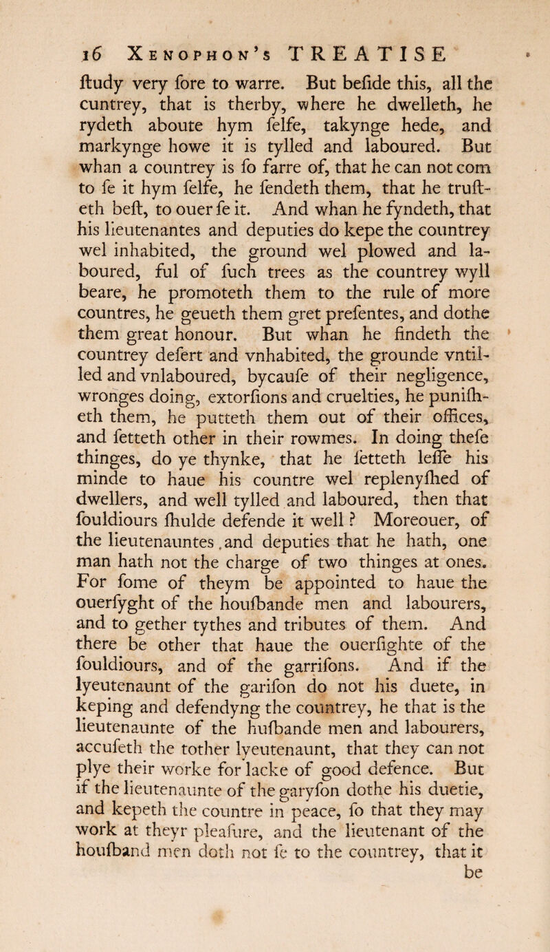 itudy very fore to warre. But befide this, all the cuntrey, that is therby, where he dwelleth, he rydeth aboute hym felfe, takynge hede, and markynge howe it is tylled and laboured. But whan a countrey is fo farre of, that he can not com to fe it hym felfe, he fendeth them, that he truft- eth beft, to ouer fe it. And whan he fyndeth, that his lieutenantes and deputies do kepe the countrey wel inhabited, the ground wel plowed and la¬ boured, ful of fuch trees as the countrey wyll beare, he promoteth them to the rule of more countres, he geueth them gret prefentes, and dothe them great honour. But whan he findeth the countrey defert and vnhabited, the grounde vntil- led and vnlaboured, bycaufe of their negligence, wronges doing, extoriions and cruelties, he puniih- eth them, he putteth them out of their offices, and fetteth other in their rowmes. In doing thefe thinges, do ye thynke, that he fetteth leffe his minde to haue his countre wel replenyihed of dwellers, and well tylled and laboured, then that fouldiours ihulde defende it well ? Moreouer, of the lieutenauntes .and deputies that he hath, one man hath not the charge of two thinges at ones. For fome of theym be appointed to haue the ouerfyght of the houibande men and labourers, and to gether tythes and tributes of them. And there be other that haue the ouerfighte of the fouldiours, and of the garrifons. And if the lyeutenaunt of the garifon do not his duete, in keping and defendyng the countrey, he that is the lieutenaunte of the huibande men and labourers, accufeth the tother lyeutenaunt, that they can not plye their worke for lacke of good defence. But if the lieutenaunte of the garyfon dothe his duetie, and kepeth the countre in peace, fo that they may work at theyr pleafure, and the lieutenant of the houfband men doth not fe to the countrey, that it be