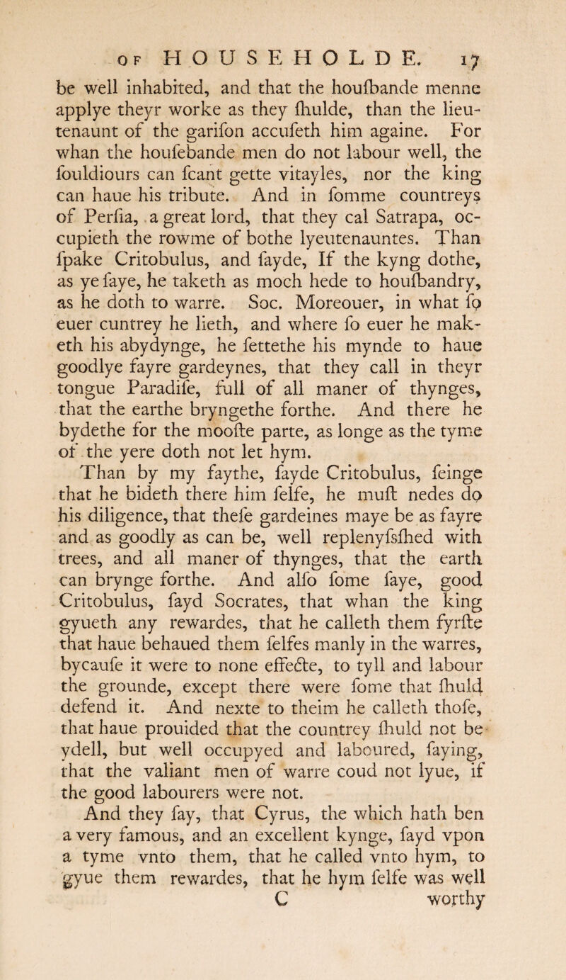 be well inhabited, and that the houfbande menne applye theyr worke as they fhulde, than the lieu- tenaunt of the garifon accufeth him againe. For whan the houfebande men do not labour well, the fouldiours can fcant gette vitayles, nor the king can haue his tribute. And in fomme countreys of Perfia, a great lord, that they cal Satrapa, oc- cupieth the rowme of bothe lyeutenauntes. Than fpake Critobulus, and fayde, If the kyng dothe, as ye faye, he taketh as moch hede to houfbandry, as he doth to warre. Soc, Moreouer, in what fp euer cuntrey he lieth, and where fo euer he mak- eth his abydynge, he fettethe his mynde to haue goodlye fayre gardeynes, that they call in theyr tongue Paradife, full of all maner of thynges, that the earthe bryngethe forthe. And there he bydethe for the mooite parte, as longe as the tyme of the yere doth not let hym. Than by my fay the, fayde Critobulus, feinge that he bideth there him felfe, he mull nedes do his diligence, that thefe gardeines maye be as fayre and as goodly as can be, well replenyfsihed with trees, and all maner of thynges, that the earth can brynge forthe. And alfo forrie faye, good Critobulus, fayd Socrates, that whan the king gyueth any rewardes, that he calleth them fyrfte that haue behaued them felfes manly in the warres, bycaufe it were to none effe&e, to tyll and labour the grounde, except there were fome that fhuld defend it. And nexte to theim he calleth thofe, that haue prouided that the countrey fhuld not be ydell, but well occupyed and laboured, faying, that the valiant men of warre coucl not lyue, if the good labourers were not. And they fay, that Cyrus, the which hath ben a very famous, and an excellent kynge, fayd vpon a tyme vnto them, that he called vnto hym, to gyue them rewardes, that he hym lelfe was well C worthy