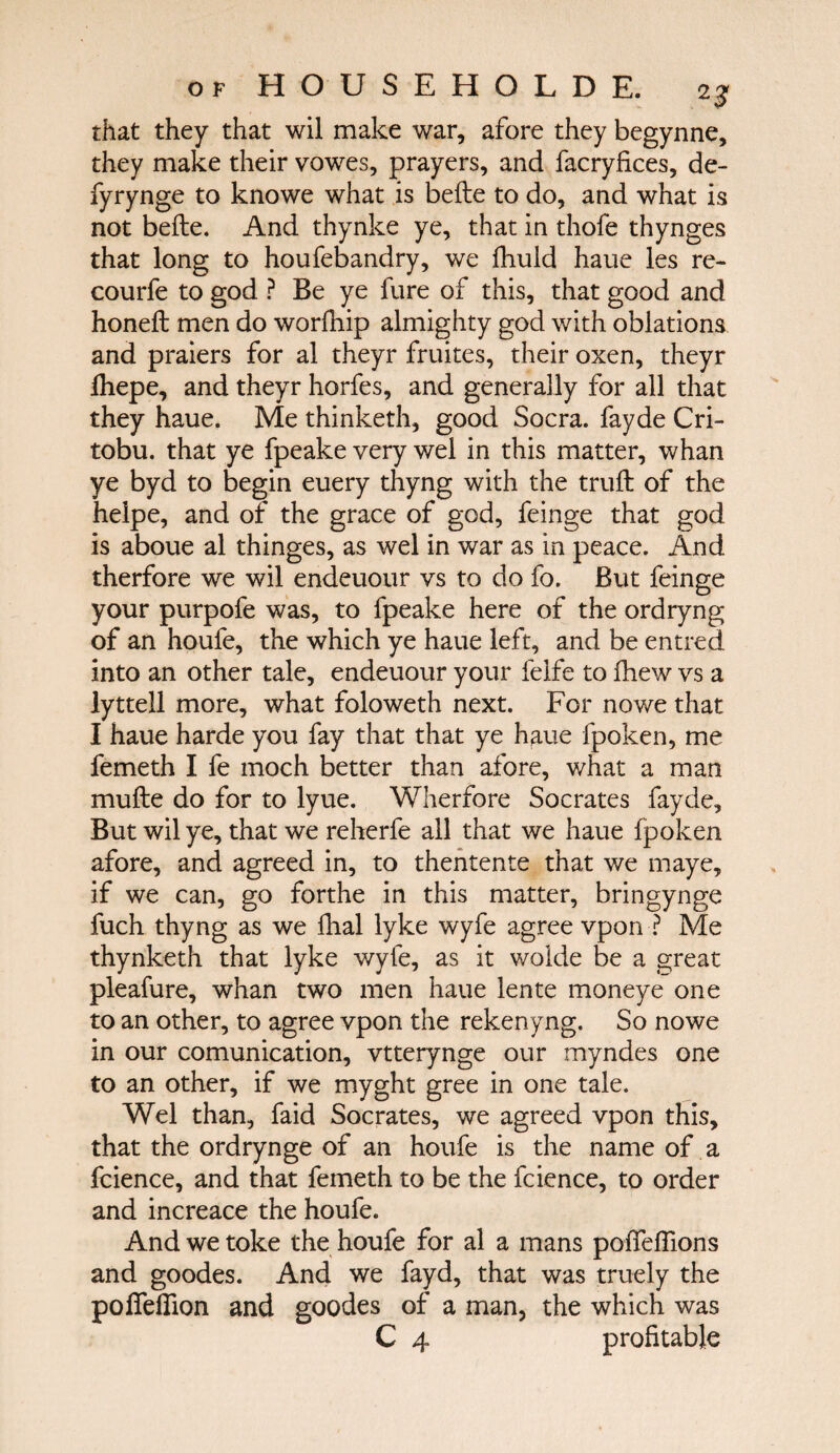 that they that wil make war, afore they begynne, they make their vowes, prayers, and facryfices, de- fyrynge to knowe what is beite to do, and what is not beite. And thynke ye, that in thofe thynges that long to houfebandry, we fhuld haue les re¬ coil rfe to god ? Be ye fure of this, that good and honeil men do worfhip almighty god with oblations and praiers for al theyr fruites, their oxen, theyr ihepe, and theyr horfes, and generally for all that they haue. Me thinketh, good Socra. fayde Cri- tobu. that ye fpeake very wel in this matter, whan ye byd to begin euery thyng with the trail of the helpe, and of the grace of god, feinge that god is aboue al thinges, as wel in war as in peace. And therfore we wil endeuour vs to do fo. But feinge your purpofe was, to fpeake here of the ordryng of an houfe, the which ye haue left, and be entred into an other tale, endeuour your felfe to ihew vs a lyttell more, what foloweth next. For no we that I haue harde you fay that that ye haue fpoken, me femeth I fe moch better than afore, what a man muite do for to lyue. Wherfore Socrates fayde. But wil ye, that we reherfe all that we haue fpoken afore, and agreed in, to thentente that we maye, if we can, go forthe in this matter, bringynge fuch thyng as we fhal lyke wyfe agree vpon ■? Me thynketh that lyke wyfe, as it wolde be a great pleafure, whan two men haue lente moneye one to an other, to agree vpon the rekenyng. So nowe in our comunication, vtterynge our myndes one to an other, if we myght gree in one tale. Wel than, faid Socrates, we agreed vpon this, that the ordrynge of an houfe is the name of a fcience, and that femeth to be the fcience, to order and increace the houfe. And we toke the houfe for al a mans poiTeiTions and goodes. And we fayd, that was traely the pofleilion and goodes of a man, the which was C 4 profitable