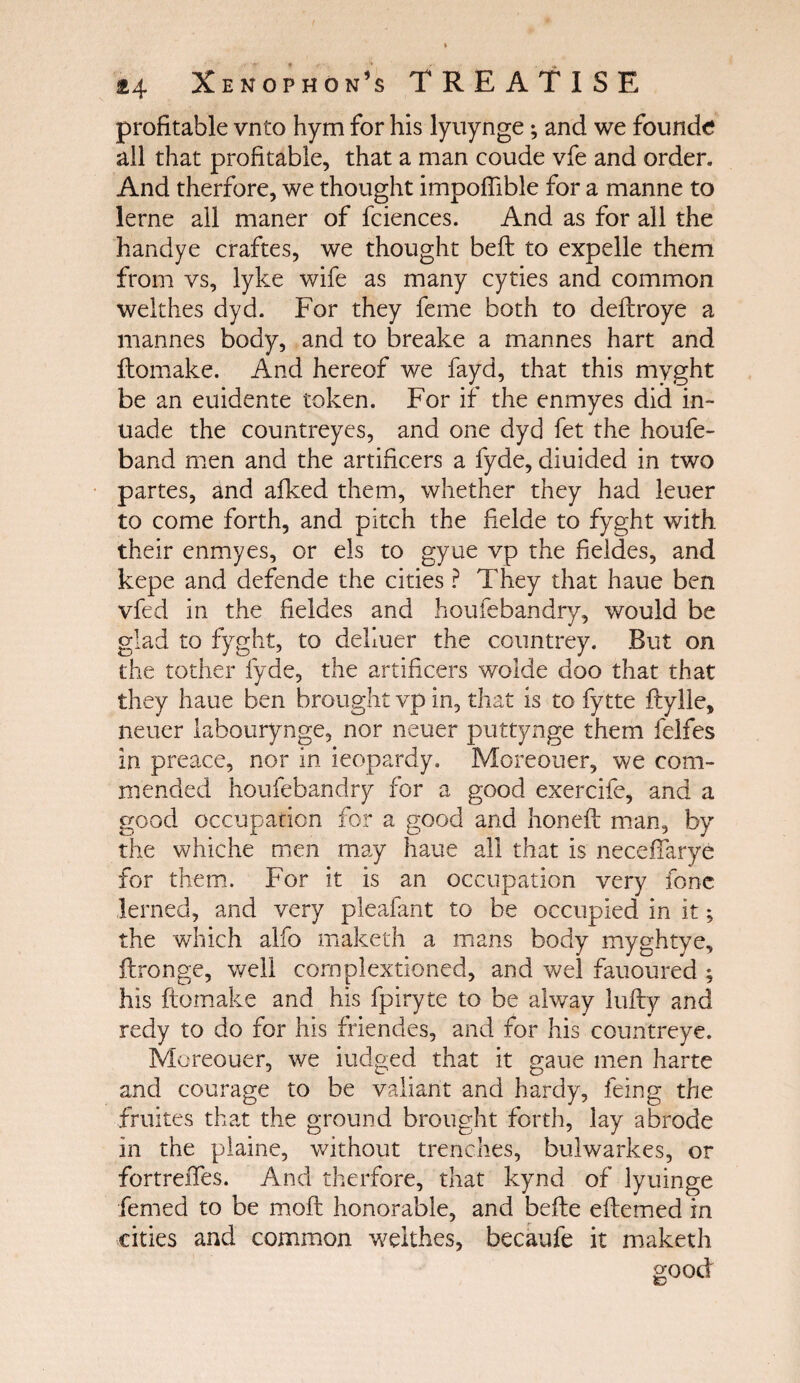 { Z4 Xenophon’s TREATISE profitable vnto hym for his lyuynge; and we founde all that profitable, that a man coude vfe and order. And therfore, we thought impofiible for a manne to lerne all maner of fciences. And as for all the handye craftes, we thought belt to expelle them from vs, lyke wife as many cyties and common welthes dyd. For they feme both to deitroye a mannes body, and to breake a mannes hart and itomake. And hereof we fayd, that this myght be an euidente token. For if the enmyes did in- uade the countreyes, and one dyd fet the houfe- band men and the artificers a fyde, diuided in two partes, and aiked them, whether they had leuer to come forth, and pitch the fielde to fyght with their enmyes, or els to gyue vp the fieldes, and kepe and defende the cities ? They that haue ben vfed in the fieldes and houiebandry, would be glad to fyght, to deLuer the countrey. But on the tother fyde, the artificers wolde doo that that they haue ben brought vp in, that is to fy tte itylle, neuer labourynge, nor neuer puttynge them felfes in preace, nor in ieopardy. Moreouer, we com¬ mended houiebandry for a good exercife, and a good occupation for a good and honeit man, by the whiche men may haue all that is neceffarye for them. For it is an occupation very lone lerned, and very pleafant to be occupied in it; the which alfo rnaketh a mans body myghtye, ftronge, well cornplextioned, and wel fauoured ; his itomake and his fpiryte to be alway lufty and redy to do for his ffiendes, and for his countreye. Moreouer, we iudged that it gaue men harte and courage to be valiant and hardy, feing the fruites that the ground brought forth, lay abrade in the plaine, without trenches, bulwarkes, or fortreifes. And therfore, that kynd of lyuinge femed to be moil honorable, and bcite eitemed in cities and common welthes, becaufe it rnaketh good