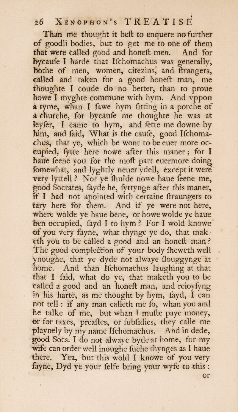 Than me thought it beft to enquere no further of goodli bodies, but to get me to one of them that were called good and honeil men. And for bycaufe I harde that Ifchomachus was generally, bothe of men, women, citezins, and Grangers, called and taken for a good honeil man, me thoughte I coude do no better, than to proue howe I myghte commune with hym. And vppon a tyme, whan I fa we hym fitting in a porche of a churche, for bycaufe me thoughte he was at leyfer, I came to hym, and fette me downe by him, and faid, What is the caufe, good Ifchoma¬ chus, that ye, which be wont to be euer more oc¬ cupied, fytte here nowe after this maner; for I haue feene you for the moil part euermore doing fomewhat, and lyghtly neuer ydell, except it were very lyttell ? Nor ye fhulde nowe haue feene me, good Socrates, fayde he, fyttynge after this maner, if I had not apointed with certaine ilraungers to tary here for them. And if ye were not here, where wolde ye haue bene, or howe wolde ye haue ben occupied, fayd I to hym ? For I wold knowe of you very fayne, what thynge ye do, that mak- eth you to be called a good and an honeil man ? The good completion of your body fheweth well ynoughe, that ye dyde not alwaye ilouggynge at home. And than Ifchomachus laughing at that that I faid, what do ye, that maketh you to be called a good and an honeil man, and reioyfyng in his harte, as me thought by hym, fayd, I can not tell: if any man calleth me fo, whan you and he talke of me, but whan I muile paye money, or for taxes, preailes, or fubfidies, they calle me playnely by my name Ifchomachus. And in dede, good Socs. I do not alwaye byde at home, for my wife can order well inoughe fuche thynges as I haue there. Yea, but this wold I knowe of you very fayne, Dyd ye your felfe bring your wyfe to this: or /