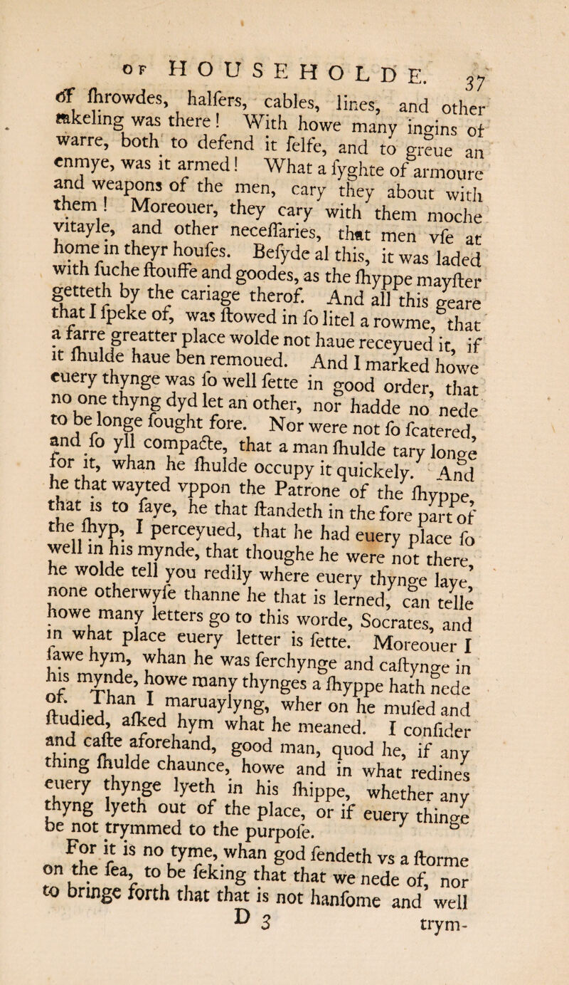 (ff fhrowdes, haliers, cables, lines, and other mkeling was there! With howe many inmns of warre, both to defend it felfe, and to gmue an enmye, was it armed! What a fyghte of armoure and weapons of the men, cary they about with them ! Moreouer, they cary with them moche vitayle, and other neceifaries, that men vfe at ^ufesi Be/>’de aI thi% it was laded Wlth ^c[le ft°uffe and goodes, as the fhyppe mayiler Setteth ty the catiage therof. And ahthis glare that I fpeke of, was flowed in fo litel a rowme that a farre greatter place wolde not haue receyued it if it fhulde haue ben remoued. And I marked howe euery thynge was 1b well fette in good order, that no one thyng dyd let an other, nor hadde no nede to be longe fought fore. Nor were not fo fcatered, and fo yll compare, that a man lhulde tarylonoe for it, whan he fhulde occupy it quickely. 4nd he that wayted vppon the Patrone of the fhypDe that is to faye, he that flandeth in the fore part of the fhyp, I perceyued, that he had euery place fo well in his mynde, that thoughe he were not there he wolde tell you redily where euery thyno-e lave’ none otherwyfe thanne he that is lerned, can telle howe many letters go to this worde, Socrates, and in what place euery letter is fette. Moreouer I lawe hym, whan he was ferchynge and caftynge in his mynde, howe many thynges a fhyppe hath nede n ,r i,han 1 maruaylyng, wher on he mufedand fludied, afked hym what he meaned. I confider and cafle aforehand, good man, quod he, if any thing fhulde chaunce, howe and in what redines euery thynge lyeth in his fhippe, whether any thyng lyeth out of the place, or if euery thini be not trymmed to the purpoie. 7 For it is no tyme, whan god fendeth vs a florme on the fea, to be feking that that we nede of, nor o ringe forth that that is not hanfome and well ^ 3 trym-