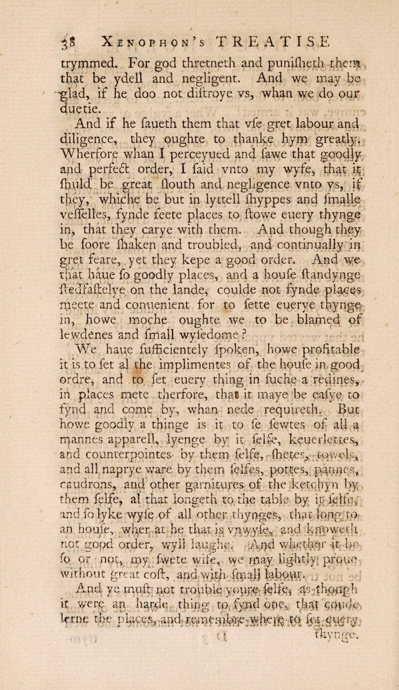 trymmed. For god thretneth and puniiheth them that be ydell and negligent. And we may be glad, if he doo not diftroye vs, whan we do our duetie. And if he faueth them that vfe gret labour and diligence, they oughte to thanke hym greatly. Wherfore whan I perceyued and fawe that goodly and perfect order, I faid vnto my wyfe, that ίζ iliuld be great ilouth and negligence vnto vs, if they, whiche be but in lyttell lliyppes and fmalle veiielles, fynde feete places to ftowe euery thynge in, that they carye with them. And though they be foore fnaken and troubled, and continually in gret feare, yet they kepe a good order. And we that haue fo goodly places, and a hqufe ftandynge ftedfafitelye on the lande, couide not fynde places meete and conuenient for to fette euerye thynge in, howe moche oughte we to be blamed of lewdenes and fmall wyiedome ? We haue fufficientely fpoken, howe profitable it is to fet al the implimentes of the houfe in good ordre, and to fet euery thing in fuche a redines, in places mete therfore, that it maye be eafye to fynd and come by, whan nede requireth. But howe goodly a thinge is it to fe fewtes of all a mannes apparell, lyenge by it felfe, keuerlettes, and counterpointes- by them felfe, (hetes, towels, and all naprye ware by them felfes, pottes, pannes, cauldrons, and other garnitures of the ketchyn by them felfe, al that longeth to the table by ip felfe, and fo lyke wyfe of all other thynges, that long ro¬ an houfe, wher at he that is. ynwy-fe, and knpweth not good order, wyll laughe. And whether it be- ίο or not, my iwete wife, we may lightly; proue Without great coil, and with ftp a}] labour. And ye rnuft not trouble you re- felfe, as though it were an harde thing t-p, fynd one, thaTcQurk; krne the places·, and- mnemfei]e:whefg to fet euery