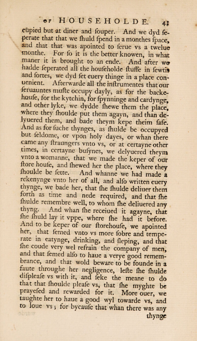 ctipied but at diner and fouper. And we dyd fe- perate that that we ihuld fpend in a monthes ipace, and that that was apointed to ierue vs a twelue tnonthe. F or fo it is the better knowen, in what maner it is brought to an ende. And after w^ hadde feperated all the houieholde ftuffe in fewtis and fortes* we dyd fet euery thinge in a place con¬ venient. Afterwarde all the inftrumentes that our leruauntes mufte occupy dayly, as for the backe- houfe, for the kytchin, for fpynninge and cardynge, and other lyke, we dydde ihewe them the place, where they fhoulde put them agayn, and than de- lyuered them, and bade theym kepe theim fafe. And as for fuche thynges, as Ihulde be occupyed but feldome, or vpon holy dayes, or whan there came any ilraungers vnto vs, or at certayne other times, in certayne bufynes, we delyuered theym vnto a womanne, that we made the keper of otfr ftore houie, and fhewed her the place, where they fhoulde be fette. And whanne we had made a rekenynge vnto her of all, and alfo written euery tnynge, we bade her, that ihe fhulde deliuer them forth as time and nede required, and that ihe fhuide remembre well, to whom ihe deliuered any thyng. And whan ihe receiued it agayne, that fhe fhuld lay it vppe, where ihe had it before. And to be keper of our ftorehoufe, we apointed her, that femed vnto vs more fobre and tempe¬ rate in eatynge, drinking, and ileping, and that ihe coude very wel refrain the company of men, and that femed alfo to haue a verye good remem¬ brance, and that wold beware to be founde in a faute throughe her negligence, leite ihe ihulde diipleaie vs with it, and feke the meane to do that that fhoulde pleaie vs, that ihe myghte be prayefed and rewarded for it. More ouer, we taughte her to haue a good wyl towarde vs/ and to lone vs; for bycaufe that whan there was any thyngc