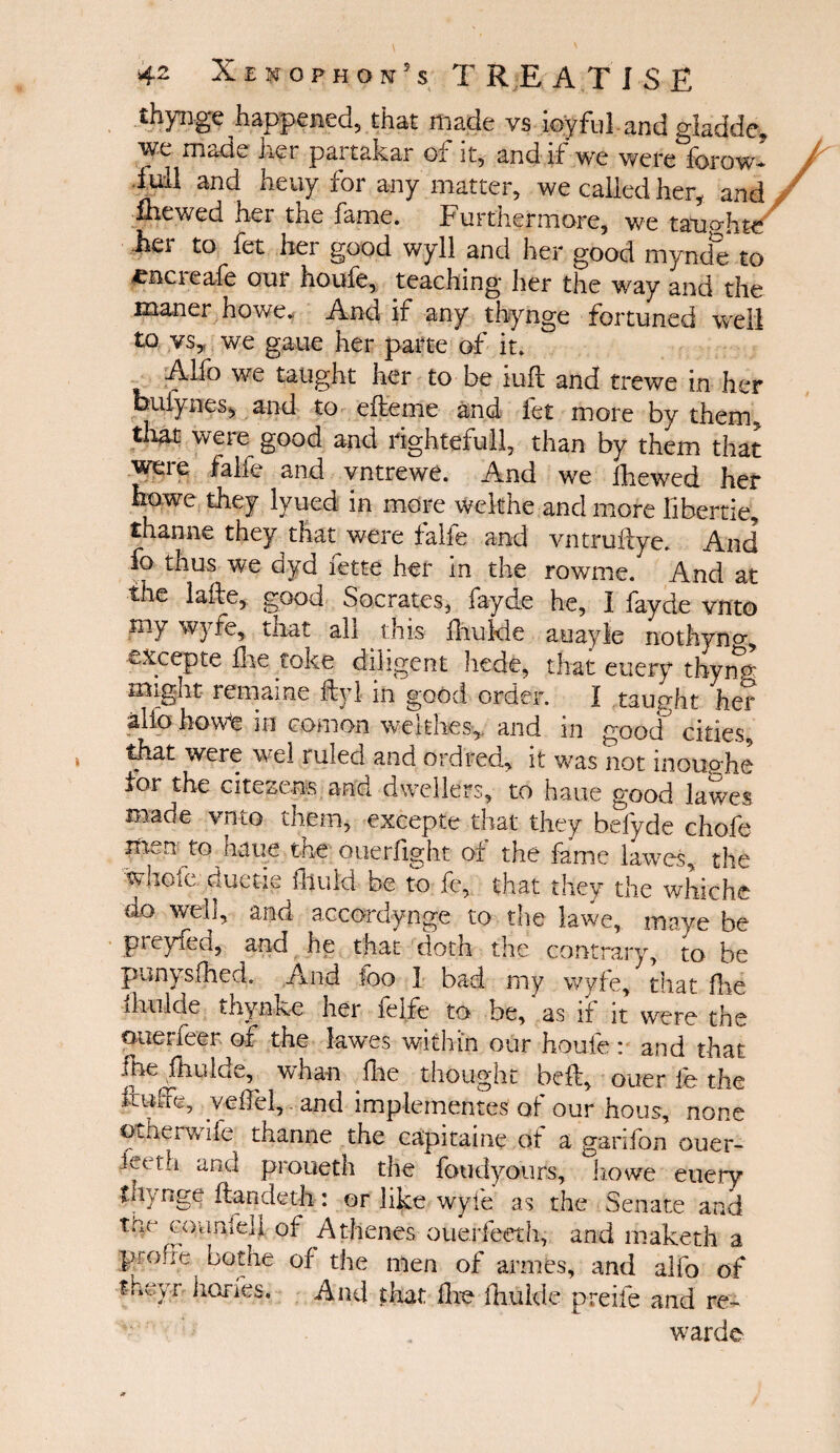 thynge happened, that made vs ioyful-and gladde, we made her partakar of it, and if we were forow- lull and heuy for any matter, we called her, and fhewed her the fame. Furthermore, we taimlite her to fet her good wyll and her good mynde to *acreafe our houfe, teaching her the way and the maner howe. And if any thynge fortuned well to vs, we gaue her parte of it. Alio we taught her to be iuft and trewe in her bufynes, and to efteme and fet more by them» that were good and rightefull, than by them that weie falie and vntrewe. And we fhewed her howe they lyued in more welthe and more liber tie, thanne they that were falie and vntruflye. And fo thus we dyd fette her in the rowme. And at the laile, good Socrates, fayde he, I fayde vnto my wyfe, that all . this fekle auayle nothyno·, excepte flie coke diligent hede, that euery thymr slight remame fly I in good order. I taught her alio hovVe in com on we It lies,, and in good cities, that were wel ruled and ordred, it was not inou<?he for the citezens and dwellers, to haue good lawes made vnto them, excepte that they befyde chofe men to haue the ouerfight of the feme lawes, the whole' duetie ihuld be to fe, that they the whiche do well, and accordynge to the lawe, maye be preyfed, and he that doth the contrary, ίο be pan) sfhcd. And too I bad. my wyfe, that (lie ihtilde thynke her felfe to be, as if it were the ouerfeer. of the lawes within our houfe: and that fhe fhuide, whan fhe thought beft, ouer fe the M&, yeifel, and implements of our hous, none otherwife thanne the capitaine of a garifon ouer- iet th and proueth the foudyours, howe euery tu) nge iiandeth : or like wyfe as the Senate and the counfdi of Athenes ouerfeeth, and maketh a p' ofie bothe of the men of armes, and alfo of theyr hones. And that fe ihulde preife and re¬