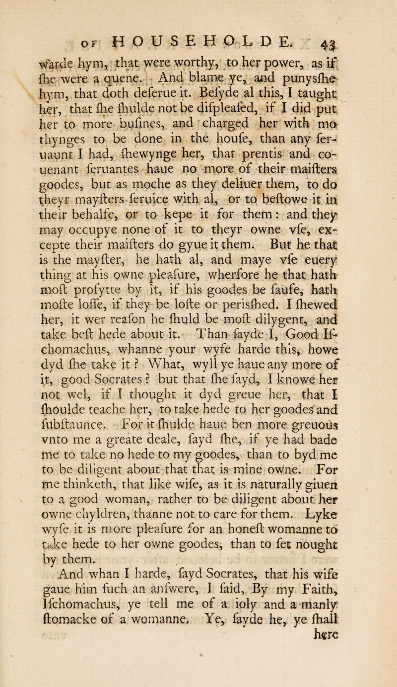 warde hym, that were worthy, to her power, as if ihe were a queue. And blame ye, and punysihe hym, that doth deferue it. Befyde al this, I taught her, that ihe ihulde not be difpleafed, if I did put her to more bufines, and charged her with mo thynges to be done in the houfe, than any fer- uaunt I had, ihewynge her, that prentis and co¬ venant feruantes haue no more of their maifters goodes, but as moche as they deliuer them, to do theyr mayfters feruice with al, or to beftowe it in their behalfe, or to kepe it for them: and they may occupye none of it to theyr owne vfe, ex- cepte their maifters do gyue it them. But he that is the may iter, he hath al, and maye vfe every thing at his owne pieafure, wherfore he that hath moft profytte by it, if his goodes be faufe, hath incite Ioffe, if they be lofte or perisfhed. I ihewed her, it wer reafon he fhuld be moft dilygent, and take beft hede about it. Than fayde I, Good If- chomachus, whanne your wyfe harde this, howe dyd ihe take it ? What, wyil ye haue any more of it, good Socrates ? but that ihe fayd, Ϊ knowe her not wel, if I thought it dyd greue her, that I ihoulde teache her, to take hede to her goodes and fubftaunce. For it ihulde haue ben more greuous vnto me a greate deale, fayd ihe, if ye had bade me to take no hede to my goodes, than to byd me to be diligent about that that is mine owne. For me thinketh, that like wife, as it is naturally giuen to a good woman, rather to be diligent about her owne chyldren, thanne not to care for them. Lyke wyfe it is more pieafure for an honeft womanne to take hede to her owne goodes, than to fet nought by them. And whan I harde, fayd Socrates, that his wife gaue him inch an anfwere, I faid, By my Faith, Ifchomachus, ye tell me of a ioly and a-manly ftomacke of a womanne. Ye, fayde he, ye ihall here