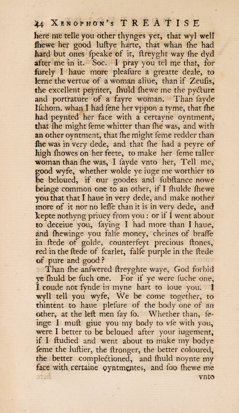 here me telle you other thynges yet, that wyl well Ihewe her good luftye harte, that whan fhe had hard but ones fpeake of it, ilreyght way fhe dyd after me in it. Soc. I pray you tel me that, for furely I haue more pleafure a greatte deale, to lerne the vertue of a woman aliue, than if Zeufis, the excellent peynter, fhuld ihewe me the pydture and portrature of a fay re woman. Than fayde Jfchom. whan I had fene her vppon a tvme, that fhe had peynted her face with a certayne oyntment, that fhe might feme whitter than fhe was, and with an other oyntment, that fhe might feme redder than fhe was in very dede, and that fhe had a peyre of high fhowes on her feete, to make her feme taller woman than fhe was, I fayde vnto her, Tell me, good wyfe, whether wolde ye iuge me worthier to be beloued, if our goodes and fubftance nowe beinge common one to an other, if I fhulde ihewe you that that I haue in very dede, and make nother more of it nor no leife than it is in very dede, and kepte nothyng priuey from you : or if 1 went about to deceiue you, faying I had more than I haue, and ihewinge you falfe money, cheines of braiTe in ftede of golde, counterfeyt precious ftones, red in the ftede of fcarlet, falfe purple in the flede of pure and good ? Than fhe anfwered ftreyghte waye, God forbid ye fhuld be fuch one. For if ye were fuche one, I coude not fynde in myne hart to ioue you. I wyll tell you wyfe, We be come together, to thintent to haue plefure of the body one of an other, at the left men fay fo. Whether than, fe- inge I muft giue you my body to vie with you, were I better to be beloued after your iugement, if I ftudied and went about to make my bodye feme the luftier, the ftronger, the better coloured, the better compledtioned, and fhuld noynte my face with certaine gyntm^ntes, and foo ihewe me 1 - . vnto