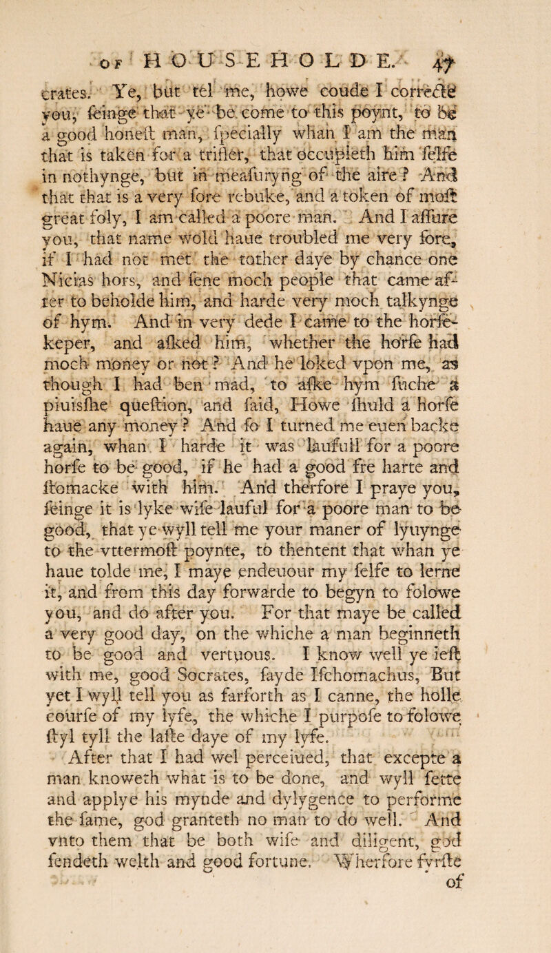 /·- y 5 jr r « *· «■ · crates. Ye, but tel me, howe coude I corre&ei you, feinge that: ye-■ be. come to this poynt, to bi a good honed man, fpecially whan I am the m?:n that is taken for a trifler, that occupieth him felre in nothynge, but in meaiuryng of the aire ? And that that is a very fore rebuke, and a token of mbit great fbly, I am called a poore man. And I affure you, that name wold haue troubled me very fore, if 1 had not met the tother daye by chance one Nicias hors, and fene moch people that came af¬ ter to behokle him, and harde very moch talkynge of hym. And in very dede I came to the horfe- keper, and afked him, whether the horfe had moch money or not ? And he loked vpon me, as though I had ben mad, to aike hym fuche ύ piuisihe queftion, and fa-id, Howe ftiuld a Horfe haue any money ? And fo i turned me euen backs again, whan I harde it was liiufuil for a poore horfe to be: good, if he had a good fre harte and iiomacke with him. And the’rfore I praye you, feinge it is dyke wife lauful for a poore man to be- good, that ye wyll tell me your maner of lyuynge to the vttermoft poynte, to thentent that whan ye haue tolde me, I maye pndeuour my felfe to lerne it, and from this day forwarde to begyn to folowe y ou, and do after you. For that maye be called a very good day, on the whiche a man beginneth to be good and vertpous. I know well ye left with me, good Socrates, fayde Ifchomachus, But yet I wyll tell you as farforth as I canne, the holle courfe of my lyfe, the whiche I purpofe to folowe ftyl tyll the lafte daye of my lyfe. After that I had wel perceiued, that excepte a man knoweth what is to be done, and wyll fette and applye his mynde and dylygence to performe the fame, god granteth no man to do well. And vnto them that be both wife and diligent, god fendeth welth and good fortune, W her fore fvrfte of