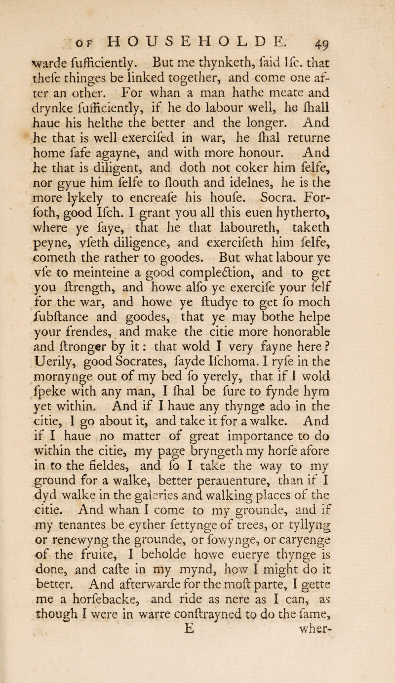 warde fufficiently. But me thynketh, faid Ifc. that thefe thinges be linked together, and come one af¬ ter an other. For whan a man hathe meate and drynke fufficiently, if he do labour well, he fhall haue his helthe the better and the longer. And he that is well exercifed in war, he flial returne home fafe agayne, and with more honour. And he that is diligent, and doth not coker him felfe, nor gyue him felfe to ilouth and idelnes, he is the more lykely to encreafe his houfe. Socra. For- foth, good Ifch. I grant you all this euen hytherto, where ye faye, that he that laboureth, taketh peyne, yfeth diligence, and exercifeth him felfe, cometh the rather to goodes. But what labour ye vfe to meinteine a good completion, and to get you ilrength, and howe alfo ye exercife your felf for the war, and howe ye itudye to get fo moc-h iubitance and goodes, that ye may bothe helpe your frendes, and make the citie more honorable and ftronger by it: that wold I very fayne here ? Uerily, good Socrates, fayde Ifchoma. I ryfe in the mornynge out of my bed fo yerely, that if I wold fpeke with any man, I fhal be fure to fynde hym yet within. And if I haue any thynge ado in the citie, I go about it, and take it for a walke. And if I haue no matter of great importance to do within the citie, my page bryngeth my horfe afore in to the fieldes, and fo I take the way to my ground for a walke, better perauenture, than if I dyd walke in the gaieties and walking places of the citie. And whan I come to my grounde, and if my tenantes be eyther fettynge of trees, or tyllyng or renewyng the grounde, or fowynge, or caryenge of the fruite, I beholde howe euerye thynge is done, and cafte in my mynd, how I might do it better. And afterwarde for the moil parte, I gette me a horfebacke, and ride as nere as I can, as though I were in warre conilrayned to do the fame, E wher-