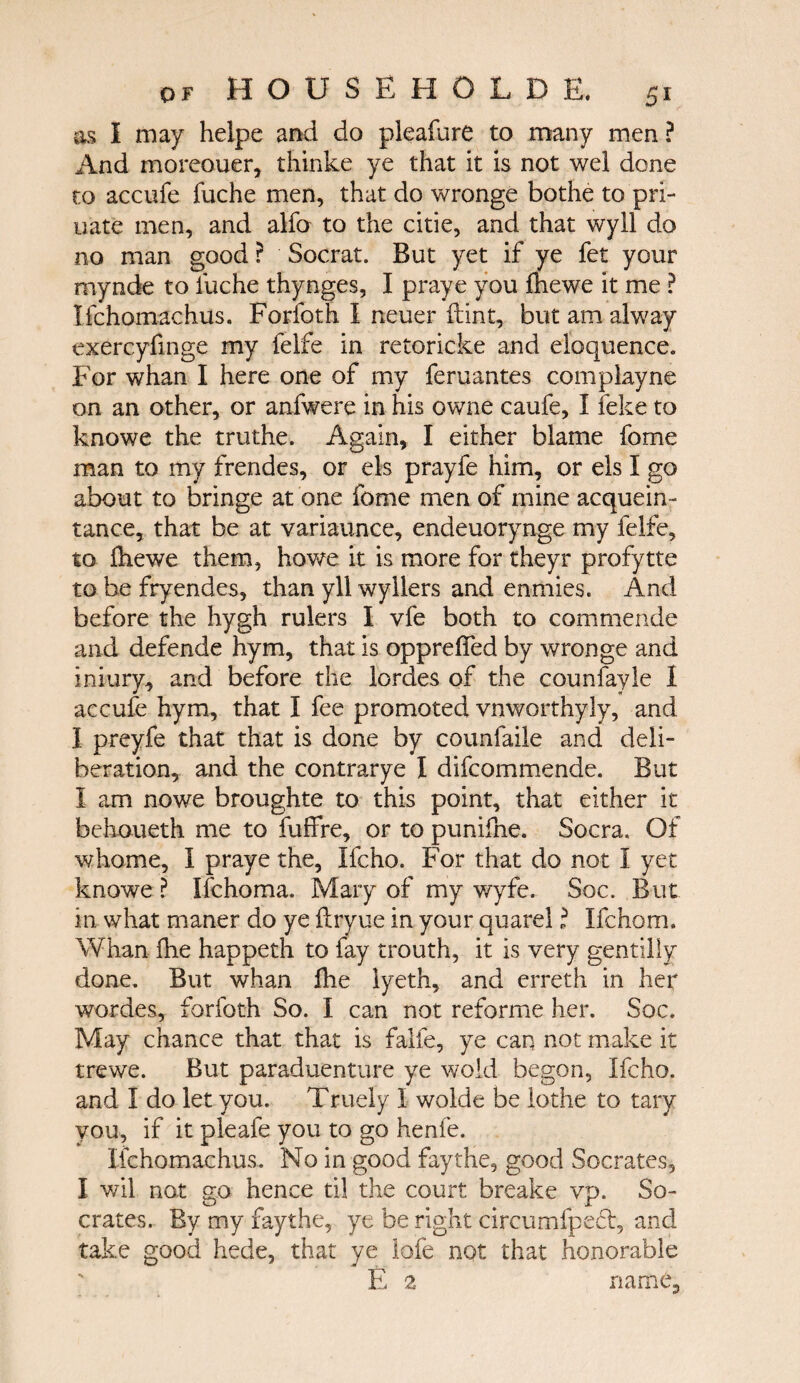 as I may helpe and do pleafure to many men ? And moreouer, thinke ye that it is not wei done to accufe fuche men, that do wronge bothe to pri- uate men, and alfo to the citie, and that wyll do no man good ? Socrat. But yet if ye fet your rnynde to fuche thynges, I praye you ihewe it me ? Ifchomachus. Forfoth I neuer (tint, but am alway exercyfinge my felfe in retoricke and eloquence. For whan I here one of my feruantes com play ne on an other, or anfwere in his owne caufe, Ϊ feke to knowe the truthe. Again, I either blame fome man to my frendes, or els prayfe him, or els I go about to bringe at one fome men of mine acquein- tance, that be at variaunce, endeuorynge my felfe, to ihewe them, ho we it is more for theyr profytte to be fryendes, than yll wyllers and enmies. And before the hygh rulers I vie both to commende and defende hym, that is oppreifed by wronge and iniury, and before the lordes of the counfayle I accufe hym, that I fee promoted vnworthyly, and I preyfe that that is done by counfaile and deli¬ beration, and the contrarye I difcommende. But I am nowe broughte to this point, that either it behoueth me to fuffre, or to punifne. Socra. Of whome, 1 praye the, Ifcho. For that do not 1 yet knowe ? Ifchoma. Mary of my wyfe. Soc. But in what maner do ye ilryue in your quarel ΐ Ifchom. Whan ihe happeth to fay trouth, it is very gentilly done. But whan ihe lyeth, and erreth in her wordes, forfoth So. I can not reforme her. Soc. May chance that that is falfe, ye can not make it trewe. But paraduenture ye wold begon, Ifcho. and I do let you. Truely I wolde be lothe to tary you, if it pleafe you to go henfe. Ifchomachus. No in good fay the, good Socrates, I wil not go hence til the court breake vp. So¬ crates. By my faythe, ye be right circumipeff, and take good hede, that ye lofe not that honorable E 2 name.