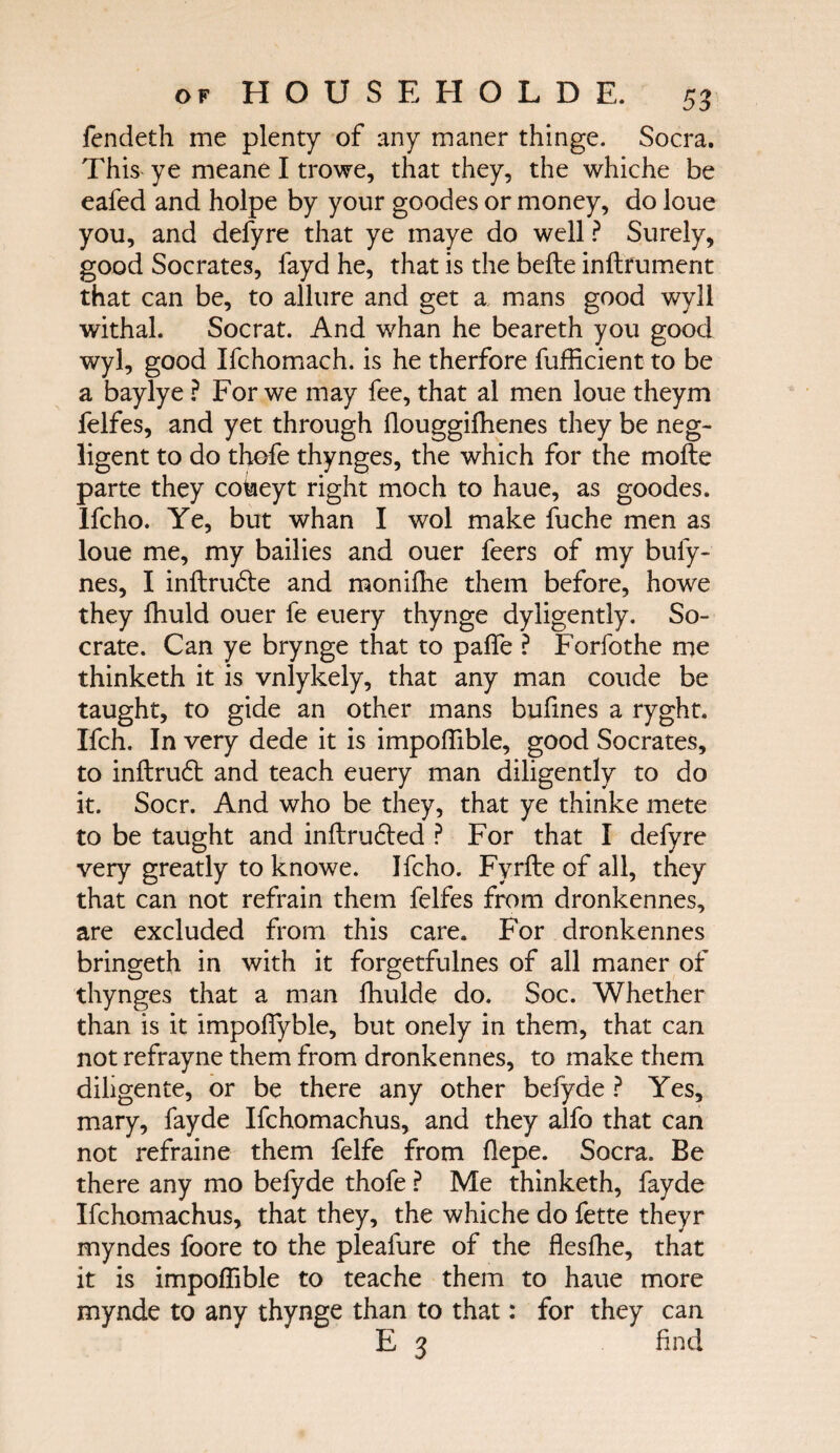 fendeth me plenty of any maner thinge. Socra. This ye meane I trowe, that they, the whiche be eafed and holpe by your goodes or money, do loue you, and defyre that ye maye do well ? Surely, good Socrates, fayd he, that is the beile inilfument that can be, to allure and get a mans good wyll withal. Socrat. And whan he beareth you good wyl, good Ifchomach. is he therfore fufficient to be a baylye ? For we may fee, that al men loue theym felfes, and yet through ilouggifhenes they be neg¬ ligent to do thofe thynges, the which for the moite parte they coheyt right moch to haue, as goodes. Ifcho. Ye, but whan I wol make fuche men as loue me, my bailies and ouer feers of my bufy- nes, I inftrude and moniihe them before, howe they ihuld ouer fe euery thynge dyligently. So- crate. Can ye brynge that to paffe ? Forfothe me thinketh it is vnlykely, that any man coude be taught, to gide an other mans bufines a ryght. Ifch. In very dede it is impoffible, good Socrates, to inftrud and teach euery man diligently to do it. Socr. And who be they, that ye thinke mete to be taught and inilruded ? For that I defyre very greatly to knowe. Ifcho. Fyrile of all, they that can not refrain them felfes from dronkennes, are excluded from this care. For dronkennes bringeth in with it forgetfulnes of all maner of thynges that a man fhulde do. Soc. Whether than is it impoifyble, but onely in them, that can not refrayne them from dronkennes, to make them diligente, or be there any other befyde ? Yes, mary, fayde Ifchomachus, and they alfo that can not refraine them felfe from flepe. Socra. Be there any mo befyde thofe ? Me thinketh, fayde Ifchomachus, that they, the whiche do fette theyr myndes foore to the pleafure of the flesffie, that it is impoffible to teache them to haue more mynde to any thynge than to that: for they can E 3 find