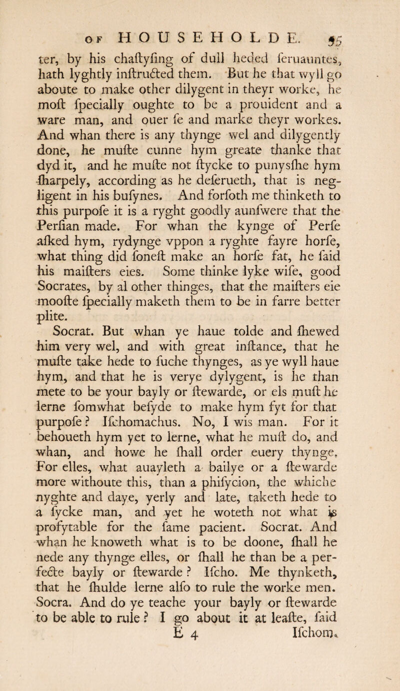 ter, by his chaftyfing of dull heded feruauntes, hath lyghtly inftrudted them. But he that wyll go aboute to make other dilygent in theyr worke, he moil fpecially oughte to be a prouident and a ware man, and ouer fe and marke theyr workes. And whan there is any thynge wel and dilygently done, he muile cunne hym greate thanke that dyd it, and he muile not ftycke to punysihe hym iharpely, according as he deferueth, that is neg¬ ligent in his bufynes. And forfoth me thinketh to this purpofe it is a ryght goodly aunfwere that the Periian made. For whan the kynge of Perfe aiked hym, rydynge vppon a ryghte fayre horfe, what thing did foneft make an horfe fat, he faid his maifters eies. Some thinke lyke wife, good Socrates, by al other thinges, that the maifters eie moofte fpecially maketh them to be in farre better plite. Socrat. But whan ye haue tolde and ihewed him very wel, and with great inftance, that he muile take hede to fuche thynges, as ye wyll haue hym, and that he is verye dylygent, is he than mete to be your bayly or ftewarde, or els piuft he lerne fomwhat befyde to make hym fyt for that purpofe? Ifchomachus. No, I wis man. For it behoueth hym yet to lerne, what he muft do, and whan, and howe he ihall order euery thynge. For elles, what auayleth a bailye or a ftewarde more withoute this, than a phifycion, the whiche nyghte and daye, yerly and late, taketh hede to a fycke man, and yet he woteth not what ψ profytable for the fame pacient. Socrat. And whan he knoweth what is to be doone, ihall he nede any thynge elles, or ihall he than be a per- fedle bayly or ftewarde ? Ifcho. Me thynketh, that he fhulde lerne alfo to rule the worke men. Socra. And do ye teache your bayly or ftewarde to be able to rule ? I go about it at leafte, faid £ 4 Ifchom*