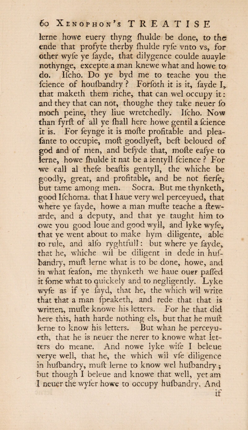 lerne howe euery thyng iliulde be done, to th© ende that profyte therby fhulde ryfe vnto vs, for other wyfe ye fayde, that dilygence coulde auayle nothynge, excepte a man knewe what and howe to do. Ifcho. Do ye byd me to teache you the fcience of houfbandry ? Forfoth it is it, fayde I, that maketh them riche, that can wel occupy it: and they that can not, thoughe they take neuer fo moch peine, they liue wretchedly. Ifcho. Now than fyrft of all ye fhall here howe gentil a fcience It is. For feynge it is mofte profitable and plea- fante to occupie, moil goodlyeil, beil beloued of god and of men, and befyde that, mofte eafye to lerne, howe fhulde it nat be a ientyll fcience ? For we call al thefe beaftis gentyll, the whiche be goodly, great, and profitable, and be not fierfe, but tame among men. Socra. But me thynketh, good Ifchoma. that I haue very wel perceyued, that where ye fayde, howe a man muite teache a flew- aide, and a deputy, and that ye taught him to owe you good loue and good wyll, and lyke wyfe* that ye went about to make hym diligente, able to rule, and alio ryghtfull: but where ye fayde, that he, whiche wil be diligent in dede in huf- feandry, muft lerne what is to be done, howe, and in what feafon, me thynketh we haue ouer paffed It fome what to quickely and to negligently. Lyke wyfe as if ye fayd, that he, the which wil write that that a man fpeaketh, and rede that that is written, mufte knowe his letters. For he that did here this, hath harde nothing els, but that he muft lerne to know his letters. But whan he perceyu- eth, that he is neuer the nerer to knowe what let¬ ters do meane. And nowe lyke wife I beleue verye well, that he, the which wil vie diligence in hufbandry, muft lerne to know wel hufbandry; but though I beleue and knowe that well, yet am I neuer the wvier howe to occupy hufbandry, And I £7 tr