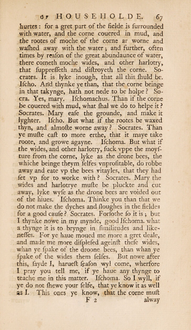 hurtes : for a gret part of the Helde is furrounded with water, and the corne couered in mud, and the rootes of moche of the corne ar worne and waihed away with the water ^ and further, often times by reafon of the great abundaunce of water, there cometh moche wides, and other harlotry, that fuppreifeth and diftroyeth the corne. So¬ crates. It is lyke inough, that all this fhuld be. Ifcho. Ahd thynke ye than, that the corne beinge in that takynge, hath not nede to be holpe ? So- era. Yes, mary. Ifchomachus. Than if the corne be couered with mud, what ihal we do to helpe it ? Socrates. Mary eafe the grounde, and make it lyghter. Ifcho. But what if the rootes be waxed thyn, and almoite worne away ? Socrates. Than ye muite call to more erthe, that it maye take roote, and growe agayne. Ifchoma. But what if the wides, and other harlotry, fuck vppe the moyf- ture from the corne, lyke as the drone bees, the whiche beinge theym felfes vnproiitable, do robbe away and eate vp the bees vitayles, that they had fet vp for to worke with ? Socrates. Mary the wides and harlotrye muite be pluckte and cut away, lyke wyfe as the drone bees are voided out of the hiues. Ifchoma. Thinke you than that we do not make the dyches and iloughes in the fieldes for a good caufe ? Socrates. Forfothe fo it is; but I thynke nowe in my mynde, good Ifchoma. what a thynge it is to brynge in fimilitudes and like^ nefies. For ye haue moued me more a gret deale, and made me more difplefed ageinit thefe wides, whan ye fpake of the droone bees, than whan ye fpake of the wides them felfes. But nowe after this, iayde I, harueft feafon wyl come, wherfore I pray you tell me, if ye haue any thynge to teache me in this matter. Ifchoma. So I wyll, if ye do not fhewe your felfe, that ye know it as well L This ones ye know, that the corne mull