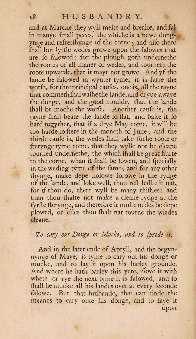 and at Marche they wyll melte and breake, and fal in manye fmall peces, the whiche is a newe dong- ynge and refresfhynge of the come * and alfo there fhail but lyttle wedes growe upon the falowes that are fo faiowed: for the plough goth undernethe the rootes of all maner of wedes, and tourneth the roote upwarde, that it maye not growe. And yf the lande be faiowed in wynter tyme, it is farre the worfe, for thre principal caufes, one is, all the rayne that commethihalwaihethe laride, and dryue awaye the donge, and the good moulde, that the lande ihall be moche the worfe. Another caufe is, the rayne ihall beate the lande fo flat, and bake it fo hard togyther, that if a drye May come, it will be too harde to Here in the moneth of June ·, and the thirde caufe is, the wedes ihall take fuche roote er iterynge tyme come, that they wylle not be cleane tourned undernethe, the which ihall be great hurte to the corne, whan it ihall be fowen, and fpecially in the weding tyme of the fame; and for any other thynge, make depe holowe forowe in the rydge of the lande, and loke well, thou reft balke it nat, for if thou do, there wyll be many thiilles: and than thou ihalte not make a cleane rydge at the fyrite iterynge, and therefore it mufte nedes be depe plowed, or elles thou ihalt nat tourne the wiede§ cleane. Ίο cary out Donge or Mucke, and to fprede it. And in the later ende of Apryll, and the begyn- nynge of Maye, is tyme to cary out his donge or mucke, and to lay it upon his barley grounde. And where he hath barley this yere, fowe it with whete or rye the next tyme it is faiowed, and fo ihall he mucke all his landes over at every feconde falowe. But that huibande, that can finde the meanes to cary oute his donge, and to laye it upon