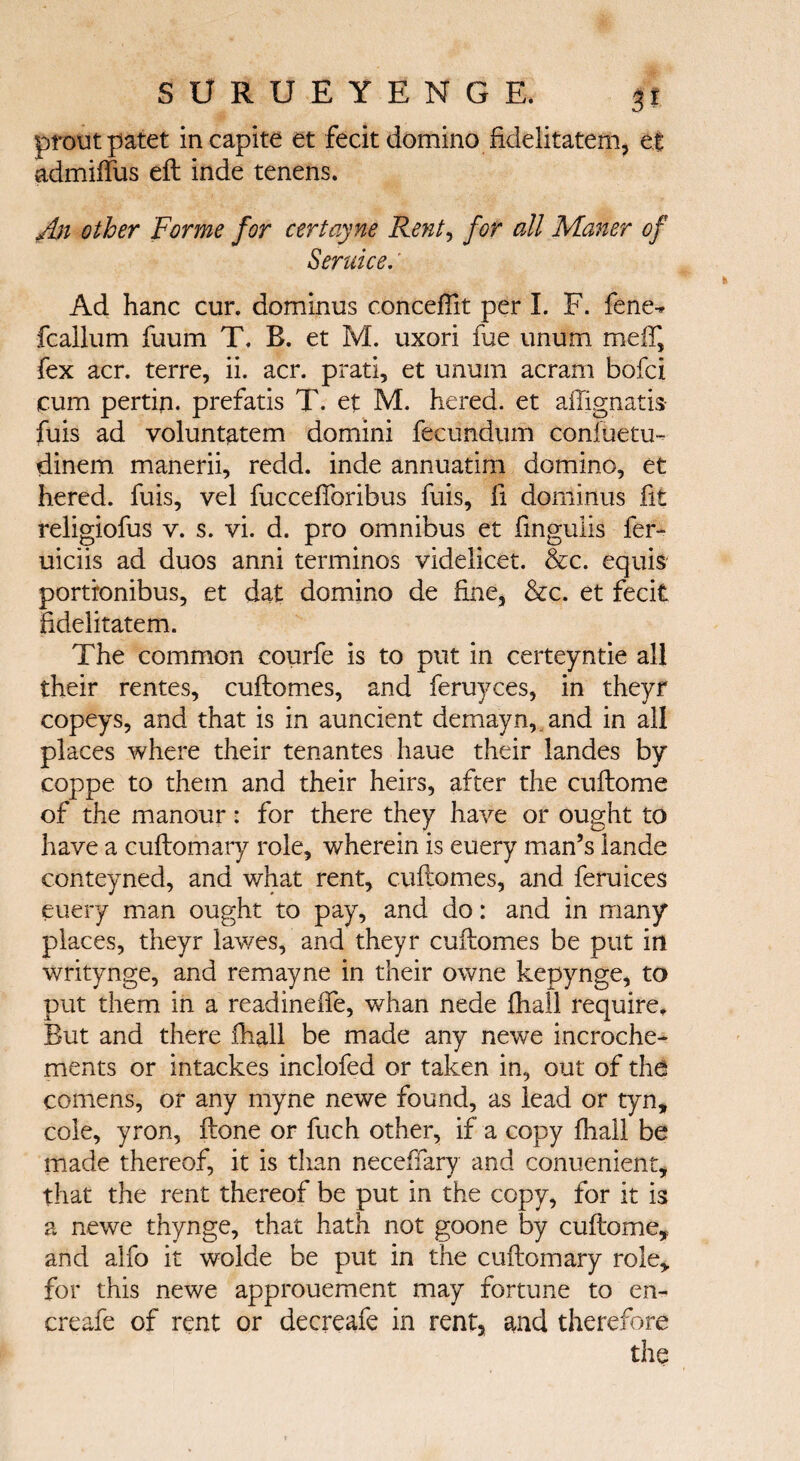 proutpatet incapite et fecit domino fidelitatem, el admiffus eft inde tenens. An other Forme for certayne Rent, for all Matter of Seruice.' Ad hanc cur. dominus conceffit per I. F. fene^ fcallum fuum T. B. et M. uxori fue unum melf, fex acr. terre, ii. acr. prati, et unum acram bofci cum pertin. prefatis T. et M. hered. et ailignatis fuis ad voluntatem domini fecundum coniuetu- dinem manerii, redd, inde annuatim domino, et hered. fuis, vel fuccefibribus fuis, ft dominus fit religiofus v. s. vi. d. pro omnibus et fingulis fer- uiciis ad duos anni terminos videlicet. &c. equis portronibus, et dat domino de fine, &c. et fecit fidelitatem. The common courfe is to put in certeyntie all their rentes, cuftomes, and feruyces, in theyr copeys, and that is in auncient demayn,_ and in all places where their tenantes haue their landes by coppe to them and their heirs, after the cuftome of the manour: for there they have or ought to have a cuftomary role, wherein is euery man’s lande conteyned, and what rent, cuftomes, and feruices euery man ought to pay, and do: and in many places, theyr lawes, and theyr cuftomes be put in writynge, and remayne in their owne kepynge, to put them in a readinefle, whan nede ihall require. But and there ihall be made any newe incroche- ments or intackes inclofed or taken in, out of the comens, or any myne newe found, as lead or tyn, cole, yron, ftone or fuch other, if a copy ihall be made thereof, it is than neceffary and conuenient, that the rent thereof be put in the copy, for it is a newe thynge, that hath not goone by cuftome, and alfo it wolde be put in the cuftomary role, for this newe approuement may fortune to en- creafe of rent or decreafe in rent, and therefore the