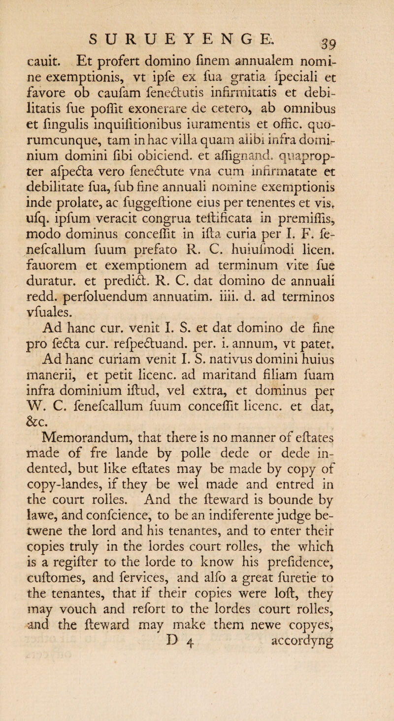 cauit. Et profert domino finem annualem nomi¬ ne exemptionis, vt ipfe ex fua gratia fpeciali et favore ob caufam fenedtutis infirmitatis et debi- litatis fue poifit exonerate de cetero, ab omnibus et fingulis inquiiitionibus iuramentis et offic. quo- rumcunque, tarn inhac villa quam alibi infra domf- nium domini fibi obiciend. et aifignand. quaprop- ter afpedta vero fenedlute vna cum infirmatate et debilitate fua, fub line annuali nomine exemptionis inde prolate, ac fuggeftione eius per tenentes et vis, ufq. ipfum veracit congrua teftificata in premiifis, modo dominus conceifit in ifta curia per I. F. fe- nefcallum fuum prefato R. C. huiufmodi licen. fauorem et exemptionem ad terminum vite fue duratur. et predict R. C. dat domino de annuali redd, perfoluendum annuatim. iiii. d. ad terminos vfuales. Ad hanc cur. venit I. S. et dat domino de fine pro fefta cur. refpedtuand. per. i. annum, vt patet* Ad hanc curiam venit I. S. nativus domini huius manerii, et petit licenc. ad maritand filiam fuam infra dominium iftud, vel extra, et dominus per W. C. fenefcallum fuum conceifit licenc. et dat, &c. Memorandum, that there is no manner of eftates made of fre lande by polle dede or dede in¬ dented, but like eftates may be made by copy of copy-landes, if they be wel made and entred in the court rolies. And the fteward is bounde by iawe, and confcience, to be an indiferente judge be- twene the lord and his tenantes, and to enter their copies truly in the iordes court rolies, the which is a regifter to the lorde to know his prefidence, cuitomes, and fervices, and alfo a great furetie to the tenantes, that if their copies were loll, they may vouch and refort to the Iordes court rolies, and the fteward may make them newe copyes, D 4 accordyng