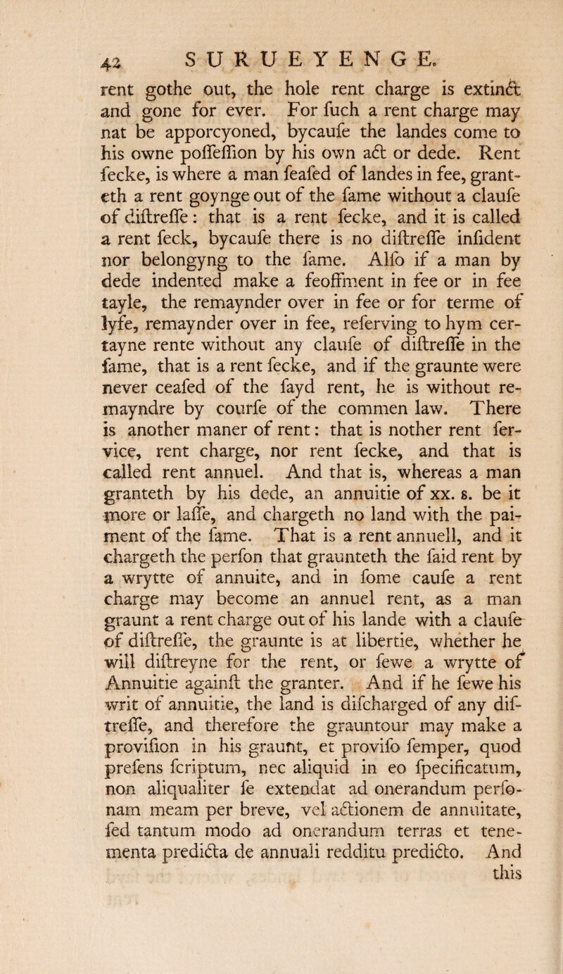 rent gothe out, the hole rent charge is extinft and gone for ever. For fuch a rent charge may nat be apporcyoned, bycaufe the landes come to his owne poifeifion by his own a61 or dede. Rent fecke, is where a man feafed of landes in fee, grant- eth a rent goynge out of the fame without a claufe of diilreife: that is a rent fecke, and it is called a rent feck, bycaufe there is no diilreife infident nor belongyng to the fame. Alfo if a man by dede indented make a feoffment in fee or in fee tayle, the remaynder over in fee or for terme of lyfe, remaynder over in fee, referring to hym cer- tayne rente without any claufe of diilreife in the fame, that is a rent fecke, and if the graunte were never ceafed of the fayd rent, he is without re¬ in ay nd re by courfe of the commen law. There is another maner of rent: that is nother rent fer- vice, rent charge, nor rent fecke, and that is called rent annuel. And that is, whereas a man granteth by his dede, an annuitie of xx. s. be it piore or laife, and chargeth no land with the pai- ment of the fame. That is a rent annuell, and it chargeth the perfon that graunteth the faid rent by a wrytte of annuite, and in fome caufe a rent charge may become an annuel rent, as a man graunt a rent charge out of his lande with a claufe of diilreife, the graunte is at libertie, whether he will diilreyne for the rent, or fewe a wrytte of Annuitie againil the granter. And if he fewe his writ of annuitie, the land is difcharged of any dif- treife, and therefore the grauntour may make a provifion in his graunt, et provifo femper, quod prefens fcriptum, nec aliquid in eo fpeciiicatum, non aliqualiter fe extendat ad onerandum perfo- nam me am per breve, vel adlionem de annuitate, fed tantum modo ad onerandum terras et tene- menta predidla de annuali redditu predidto. And this