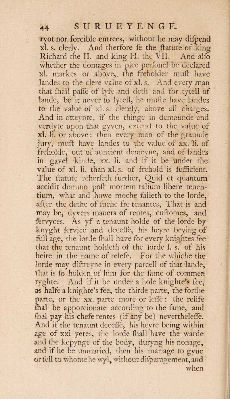 ryot nor, forcible entrees, without he may difpend xl. s. clerly. And therfore fe the ftatute of king Richard the Π. and king FI, the \ IL And alfo whether the domages in plee perfonel be declared xl. markes or above,, the freeholder muft have landes to the clere value of xl. s. And every man that ihall paffe of lyfe and deth and tor tytell of lande, be it never fo lytell, he mufte have landes to the value of xl. s. clerely, above all charges. And in atteynte, if the thinge in demaunde and verdyte upon that gyven, extend to the value of xl. li. or above: then every man of the graunde jury, muft have landes to the value of xx. li. of freholde, out of auncient demeyne, and of landes in gavel kinde, xx. li. and if it be under the value of xl. li. than xl. s. of frehold is fufticient. The ftatute reherfeth further. Quid et quantum accidit domino poft mortem taliurn libere tenen- tium, what and howe moche falleth to the lorde, after the dethe of fuche fre tenantes, That is and may be, dyvers maners of rentes, cuftomes, and fervyces. As yf a tenaunt holde of the lorde by knyght fervice and deceffe, his heyre beying of full age, the lorde ihall have for every knightes fee that the tenaunt hokleth of the lorde 1. s. of his heire in the name of reiefe. For the whiche the lorde may diftreyne in every parcell of that lande, that is fo holden of him for the fame of cornmen ryghte. And if it be under a hole knighte’s fee, as halfe a knighte’s fee, the thirde parte, the forthe parte, or the xx. parte more or leffe : the relife ilial be apporcionate according to the fame, and fhal pay his chefe rentes (if any be) nevertheleffe. And if the tenaunt deceffe, his heyre being within age of xxi yeres, the lorde ihall have the warde and the kepynge of the body, duryng his nonage, and if he be unmaried, then his mariage to gyue or fell to whome he wyft without difparagement, and when