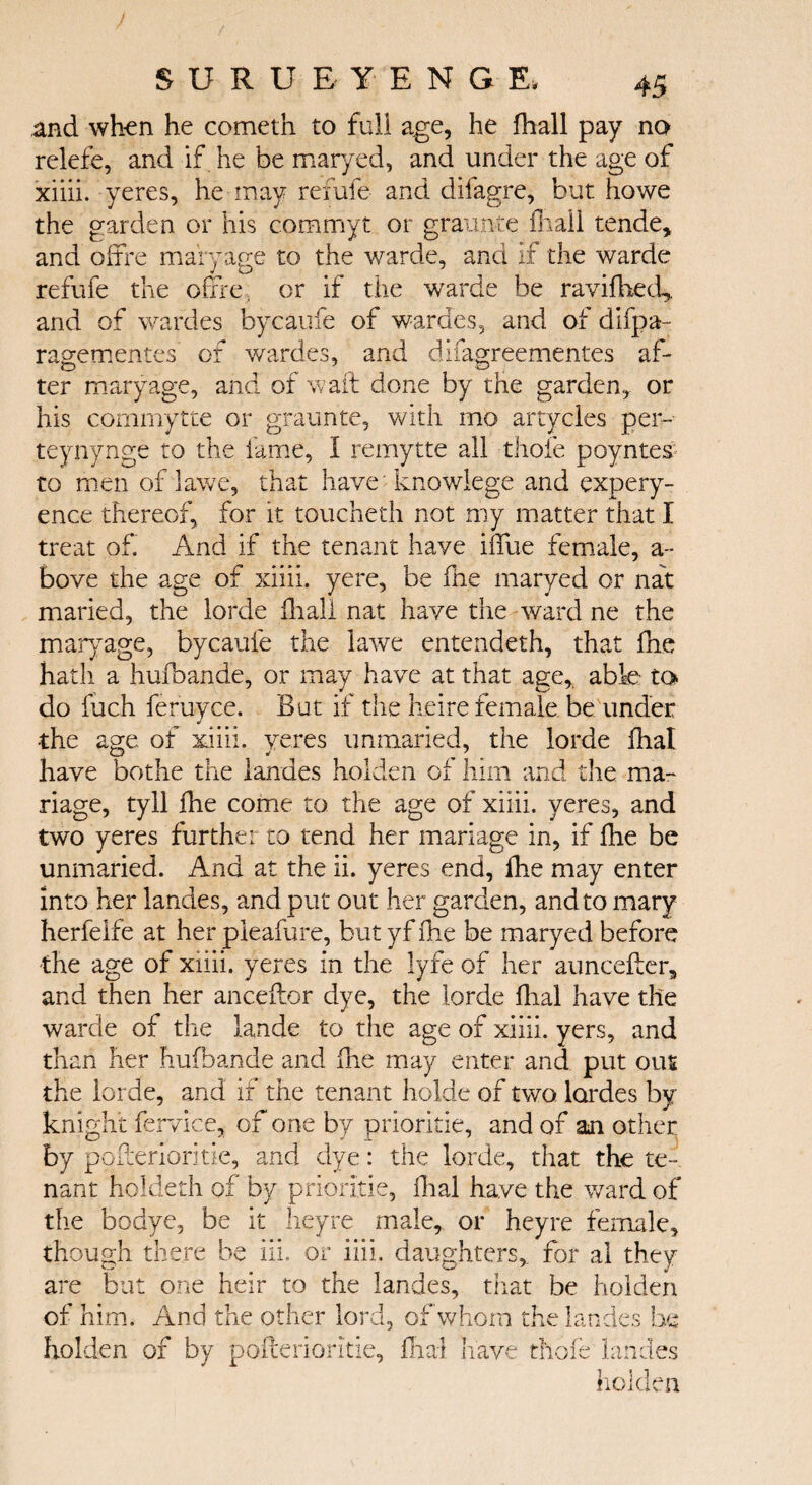 and when he cometh to full age, he ihall pay no relefe, and if he be maryed, and under the age of xiiii. yeres, he may refute and difagre, but howe the garden or his commyt or grannie ihall tende, and oifre maryage to the warde, and if the warde refufe the offre, or if the warde be raviihed* and of wardes bycaufe of wardes, and of diipa ragementes of wardes, and difagreementes af¬ ter maryage, and of waft done by the garden, or his commytte or graunte, with mo artycles per- teynynge to the fame, i remytte all thole poyntes to men of lawe, that have knowlege and expery- ence thereof, for it toucheth not my matter that I treat of. And if the tenant have iftlxe female, a- bove the age of xiiii. yere, be fhe maryed or nat maried, the lorde iliall nat have the ward ne the maryage, bycaufe the lawe entendeth, that ihc hath a hufbande, or may have at that age, able to- do filch feruyee. But if the h.eire female, be under •the age of xiiii. yeres unmaried, the lorde ihal have bothe the landes holden of him and the ma¬ nage, tyll fhe come to the age of xiiii. yeres, and two yeres furthe: to tend her mariage in, if ihe be unmaried. And at the ii. yeres end, fhe may enter into her landes, and put out her garden, and to mary herfelfe at her pleafure, but yf ihe be maryed before the age of xiiii. yeres in the lyfe of her auncefter, and then her anceftor dye, the lorde dial have the warde of the lande to the age of xiiii. yers, and than her hufbande and die may enter and put out the lorde, and if the tenant holde of two lordes bv knight fervice, of one by prioritie, and of an other by pofterioritie, and dye: the lorde, that the te¬ nant holdeth of by prioritie, dial have the ward of the bodye, be it heyre male, or heyre female, though there be iii. or iiii. daughters,, for al they are but one heir to the landes, that be holden of him. And the other lord, of whom the landes he holden of by pofterioritie, dial have thole landes holden