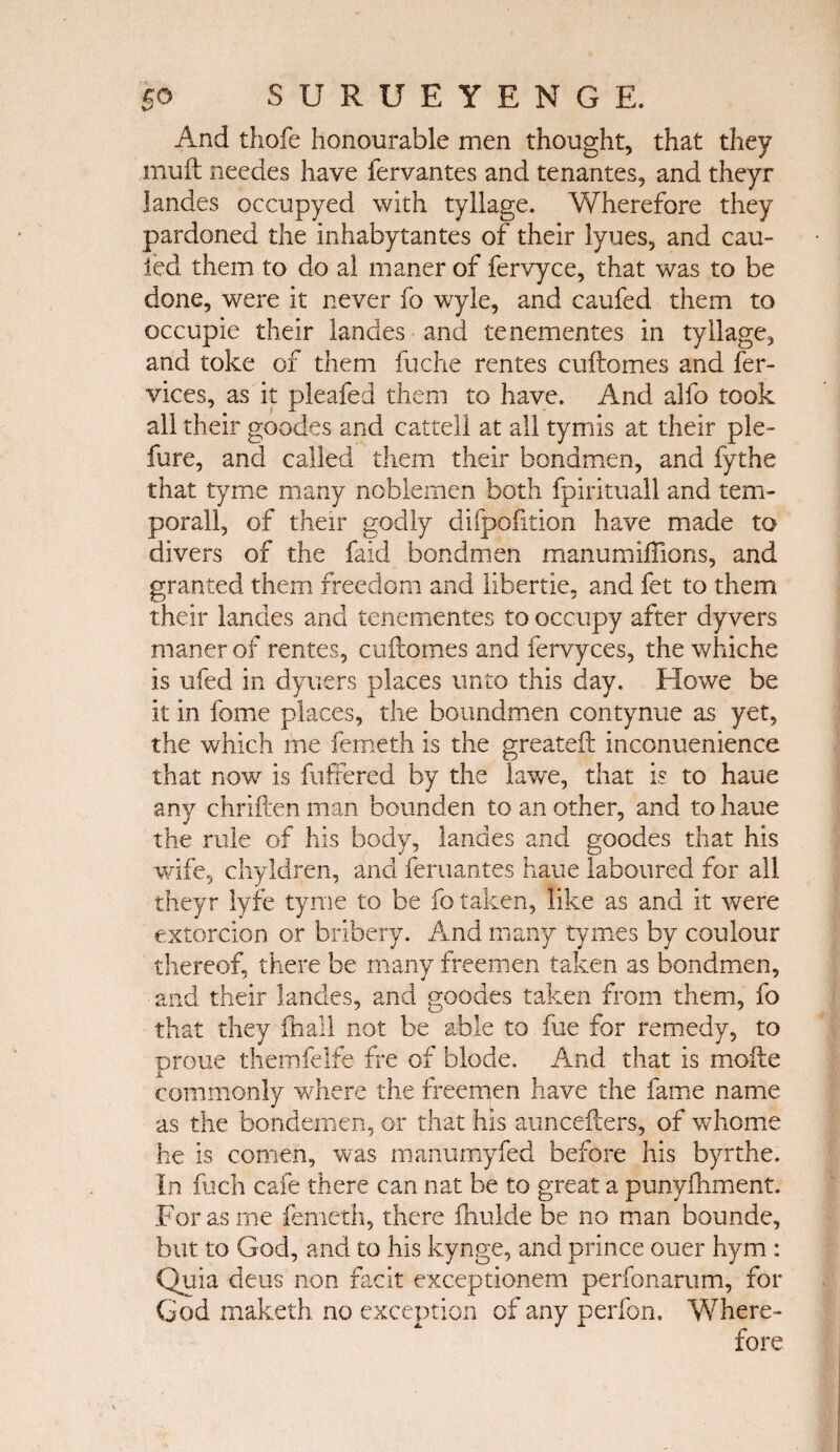 And thofe honourable men thought, that they muit needes have fervantes and tenantes, and theyr landes occupyed with tyllage. Y/herefore they pardoned the inhabytantes of their lyues, and cau- led them to do al maner of fervyce, that was to be done, were it never fo wyle, and caufed them to occupie their landes and tenementes in tyllage, and toke of them fuche rentes cuftomes and fer- vices, as it pleafed them to have. And alfo took all their goodes and cattell at all tymis at their pie- fure, and called them their bondmen, and fythe that tyme many noblemen both fpirituall and tem¬ poral!, of their godly difpofition have made to divers of the faid bondmen manumiffions, and granted them freedom and libertie, and fet to them their landes and tenementes to occupy after dyvers maner of rentes, cuftomes and fervyces, the whiche is ufed in dyuers places unto this day. Howe be it in fame places, the boundmen contynue as yet, the which me femeth is the grcateft inconuenience that now is fufrered by the lawe, that is to haue any chriften man bounden to an other, and to haue the rule of his body, landes and goodes that his wife, chyldren, and feruantes haue laboured for all theyr lyfe tyme to be fo taken, like as and it were extorcion or bribery. And many tymes by coulour thereof, there be many freemen taken as bondmen, and their landes, and goodes taken from them, fo that they fhall not be able to fue for remedy, to proue themfelfe fre of blode. And that is mofte commonly where the freemen have the fame name as the bondemen, or that his auncefters, of whome he is comen, was manumyfed before his byrthe. In fuch cafe there can nat be to great a punyfhment. For as me femeth, there ihulde be no man bounde, but to God, and to his kynge, and prince ouer hym : Quia deus non facit exceptionem perfonarum, for God maketh no exception of any perfon. Where-