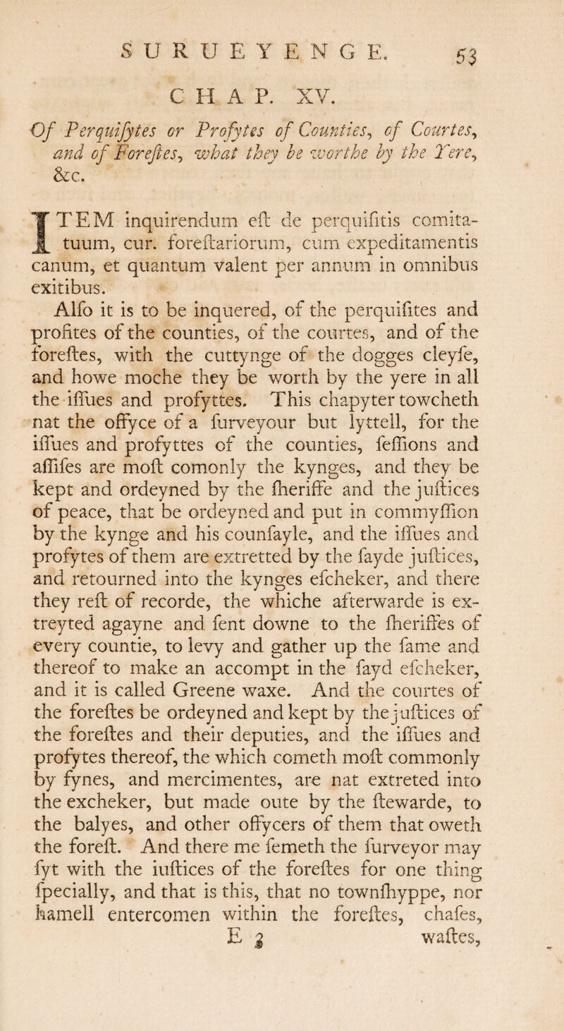 C H A P. XV. Of Perquifytes or Profytes of Counties, of Courtes, and of Foreftes, what they he worthe by the Tore, &c. ITEM Inquirendum eft de perquifitis comita- tuum, cur. foreftariorum, cum expeditamentis canum, et quantum valent per annum in omnibus exit i bus. Alfo it is to be inquered, of the perquifites and profites of the counties, of the courtes, and of the foreftes, with the cuttynge of the dogges cleyfe, and howe moche they be worth by the yere in all the iffues and profyttes. This chapyter towcheth nat the offyce of a ilirveyour but lyttell, for the iffues and profyttes of the counties, feffions and affifes are moil comonly the kynges, and they be kept and ordeyncd by the iheriffe and the juftices of peace, that be ordeyned and put in commyffion by the kynge and his counfayle, and the iffues and profytes of them are extretted by the fayde juftices, and retourned into the kynges efcheker, and there they reft of recorde, the whiche afterwarde is ex- treyted agayne and fent downe to the fheriffes of every countie, to levy and gather up the fame and thereof to make an accompt in the fayd efcheker, and it is called Greene waxe. And the courtes of the foreftes be ordeyned and kept by the juftices of the foreftes and their deputies, and the iffues and profytes thereof, the which cometh moil commonly by fynes, and mercimentes, are nat extreted into the excheker, but made oute by the ftewarde, to the balyes, and other offycers of them that oweth the foreft. And there me femeth the furveyor may fyt with the iuftices of the foreftes for one thing fpecially, and that is this, that no townihyppe, nor hamell entercomen within the foreftes, chafes, E 2 waides,