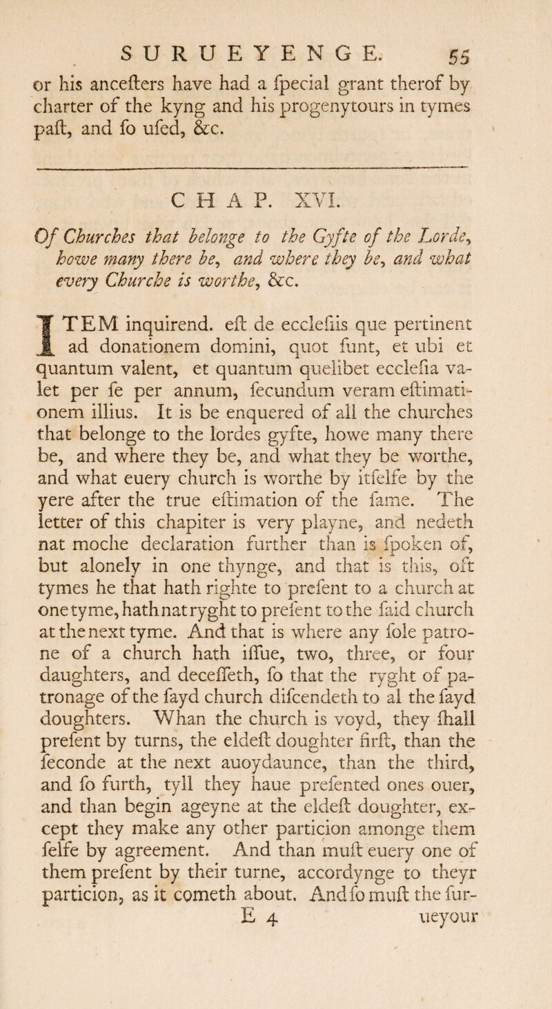 or his ancefters have had a ipecial grant therof by charter of the kyng and his progenytours in tyrnes pail, and fo ufed, &c. CHAP. XVI. Of Churches that helonge to the Gyfte of the horde, howe many there he, and where they A, and what every Churche is worths, &c. ΪΤΕΜ inquirend. eft de ecclefiis que pertinent ad donationem domini, quot font, et ubi et quantum valent, et quantum queiibet ecclefia va¬ let per fe per annum, fecundum verarn eftimati- onem illius. It is be enquered of all the churches that belonge to the lordes gyfte, howe many there be, and where they be, and what they be worthe, and what euery church is worthe by itfelfe by the yere after the true eftimation of the fame. The letter of this chapiter is very playne, and nedeth nat moche declaration further than is fpoken of, but alonely in one thynge, and that is this, oft tymes he that hath righte to prefent to a church at one tyme, hath nat ryght to prefent to the faid church at the next tyme. And that is where any foie patro- ne of a church hath iftue, two, three, or four daughters, and decefleth, fo that the ryght of pa¬ tronage of the fayd church difcendeth to al the fayd doughters. Whan the church is voyd, they fhaU prefent by turns, the eldeft doughter iirft, than the feconde at the next auoydaunce, than the third, and fo furth, tyll they haue prefented ones oner, and than begin ageyne at the eldeft doughter, ex¬ cept they make any other particion amonge them felfe by agreement. And than mult euery one of them prefent by their turne, accordynge to theyr particion, as it cometh about. Andfomuft theiur- E 4 ueyour