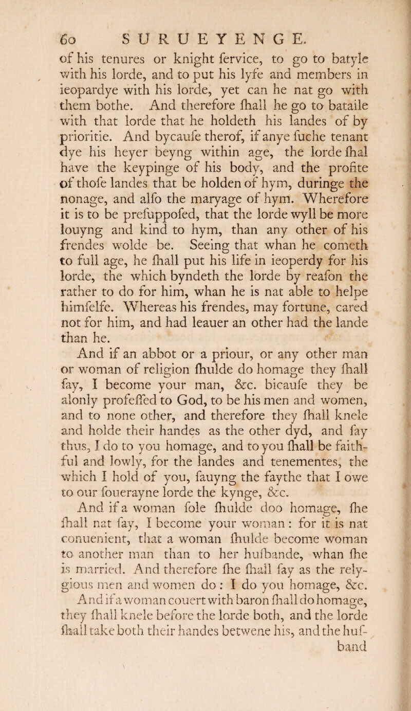 of his tenures or knight fervice, to go to batyle with his lorde, and to put his lyfe and members in ieopardye with his lorde, yet can he nat go with them bothe. And therefore ihail he go to bataile with that lorde that he holdeth his landes of by prioritie. And bycaufe therof, if anye fuche tenant dye his heyer beyng within age, the lorde fhal have the keypinge of his body, and the profite of thofe landes that be holden of hym, duringe the nonage, and alfo the maryage of hym. Wherefore it is to be prefuppofed, that the lorde wyll be more louyng and kind to hym, than any other of his frendes wolde be. Seeing that whan he cometh to full age, he fhall put his life in ieoperdy for his lorde, the which byndeth the lorde by reafon the rather to do for him, whan he is nat able to helpe himfelfe. Whereas his frendes, may fortune, cared not for him, and had leaner an other had the lande than he. And if an abbot or a priour, or any other man or woman of religion ihulde do homage they fhall fay, I become your man, &c. bicaufe they be alonly profeifed to God, to be his men and women, and to none other, and therefore they fhall knele and holde their handes as the other dyd, and fay thus, I do to you homage, and to you fhall be faith¬ ful and lowly, for the landes and tenementes, the which 1 hold of you, fauyng the faythe that I owe to our fouerayne lorde the kynge, &c. And if a woman foie ihulde doo homage, fhe fhall nat fay, I become your woman: for it is nat conuenient, that a woman ihulde become woman to another man than to her hufhande, whan fhe is married. And therefore die fhall fay as the rely- gious men and women do: I do you homage, &c. And if a woman couert with baron fhall do homage, they fhall knele before the lorde both, and the lorde fhall take both their handes betwene his, and the huf- band