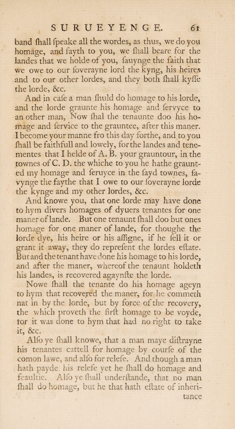 band fhall fpeake all the wordes, as thus, we do you homage, and fayth to you, we fhall beare for the landes that we holde of you, fauynge the faith that we owe to our foverayne lord the kyng, his heires and to our other lordes, and they both fhall kyfle the lorde, &c. And in cafe a man fnuld do homage to his lorde, and the lorde graunte his homage and fervyce to an other man, Now ihal the tenaunte doo his ho¬ mage and fervice to the grauntee, after this maner. I become your manne fro this day forthe, and to you fhall be faithful! and lowely, forthe landes and tene- mentes that I helde of A. B. your grauntour, in the townes of C. D, the whiche to you he hathe graunt- ed my homage and feruyce in the fayd townes, fa- vynge the faythe that I owe to our foverayne lorde the kynge and my other lordes, &c. And knowe you, that one lorde may have done to hym divers homages of dytiers tenantes for one maner of lande. But one tenaunt fhall doo but ones homage for one maner of lande, for thoughe the lorde dye, his heire or his aifigne, if he fell it or grant it away, they do rep refen t the lordes eftate. But and the tenant have done his homage to his lorde, and after the maner, whereof the tenaunt holdeth his landes, is recovered agaynfte the lorde. Nowe fhall the tenante do his homage ageyn to hym that recovered the maner, for he commeth nat in by the lorde, but by force of the recovery, the which proveth the fdrit homage to be voyde, tor it was clone to hym that had no right to take it, &c. Alfo ye fhall knowe, that a man maye diftrayne his tenantes cattell for homage by collide of the comon lawe, and alfo for relefe. And though a man hath payde his relefe yet he fhall do homage and feaultie. Alfo ye fhall underftande, that no man fhall do homage, but he that hath eftate of inheri¬ tance