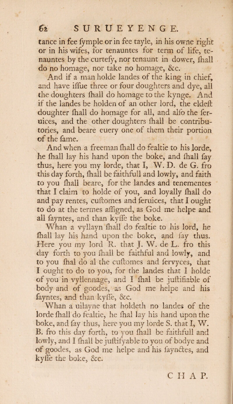 tance in fee fymple or in fee tayle, in his owne right or in his wifes, for tenauntes for term of life, te- nauntes by the curtefy, nor tenaunt in dower, ihall do no homage, nor take no homage, &c. And if a man holde landes of the king in chief, and have iffue three or four doughters and dye, all the doughters iliall do homage to the kynge. And if the landes be holden of an other lord, the eldeil doughter ihall do homage for all, and alio the fer- uices, and the other doughters ihall be contribu¬ tories, and beare euery one of them their portion of the fame. And when a freeman ihall do fealtie to his lorde, he ihall lay his hand upon the boke, and ihall fay thus, here you my lorde, that I, W. D. de G. fro this day forth, ihall be faithful! and lowly, and faith to you iliall beare, for the landes and tenementes that I claim to holde of you, and loyally ihall do and pay rentes, cuftomes and feruices, that I ought to do at the termes affigned, as God me helpe and all fayntes, and than kyife the boke. Whan a vyllayn iliall do fealtie to his lord, he Ihall lay his hand upon the boke, and fay thus. Here you my lord R. that J. W. de L. fro this day forth to you ihall be faithful and lowly, and to you {ha! do al the cuftomes and fervyces, that I ought to do to you, for the landes that I holde of you in vyllennage, and I ihal be juftifiable of body and of goodes, as God me helpe and his fayntes, and than kyife, &c. Whan a uilayne that holdeth no landes of the lorde iliall do fealtie, he ihal lay his hand upon the boke, and fay thus, here you my lorde S. that I, W. B. fro this day forth, to you iliall be faithfuil and lowly, and I ihall be juftifyable to you of bodye and of goodes, as God me helpe and his fayndes, and kyife the boke, &c.