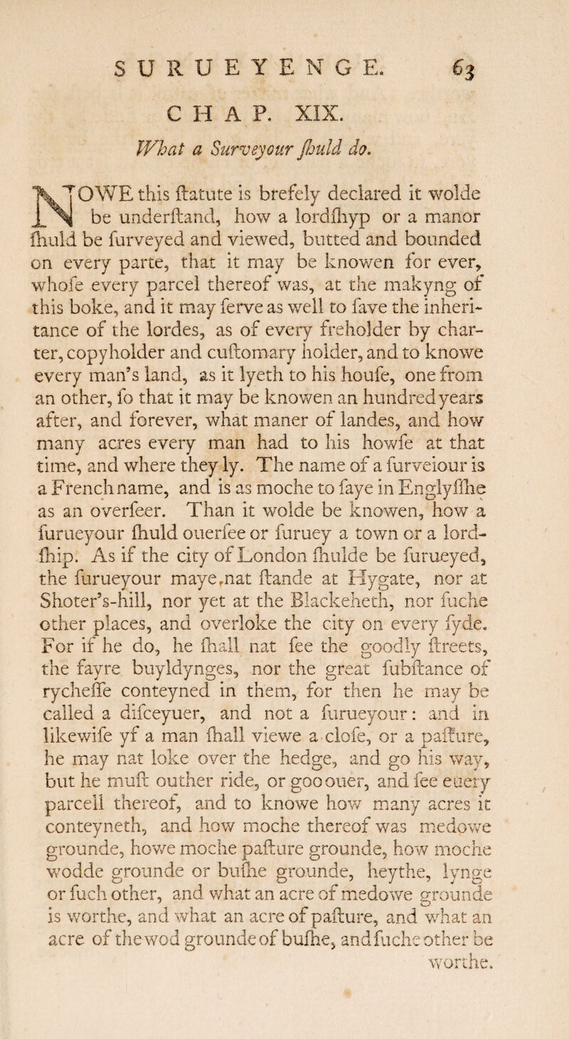 C H A P. XIX. What- a Surveyour fimU do. N OWE this ilatute is brefely declared it wolde be underhand, how a lordfliyp or a manor ihuld be furveyed and viewed, butted and bounded on every parte, that it may be knowen for ever, whole every parcel thereof was, at the makyng of this boke, and it may ferve as v/ell to fave the inheri¬ tance of the lordes, as of every freholder by char¬ ter, copyholder and cuftomary holder, and to knowe every man’s land, as it lyeth to his houfe, one from an other, fo that it may be knowen an hundred years after, and forever, what maner of landes, and how many acres every man had to his howfe at that time, and where they ly. The name of a fur velour is a French name, and is as moche to faye in Englyfihe as an overfeer. Than it wolde be knowen, how a furueyour fnuld ouerfee or furuey a town or a lord- ihip. As if the city of London ihulde be furueyed, the furueyour mayernat ilande at Hygate, nor at ShoterVhill, nor yet at the Blackeheth, nor fuche other places, and overloke the city on every fyde. For if he do, he ihall nat fee the goodly ilreets, the fayre buyldynges, nor the great fubftance of rycheffe conteyned in them, for then he may be called a difceyuer, and not a furueyour: and in likewife yf a man ihall viewe a clofe, or a pailure, he may nat loke over the hedge, and go his way, but he muft outher ride, or goo oner, and fee euery parcel! thereof, and to knowe how many acres it conteyneth, and how moche thereof was medowe grounde, howe moche pail ore grounde, how moche wodde grounde or buihe grounde, heythe, lynge or fuch other, and what an acre of medowe grounde is worthe, and what an acre of pailure, and what an acre of thewod grounde of buihe, and fuche other be worthe.