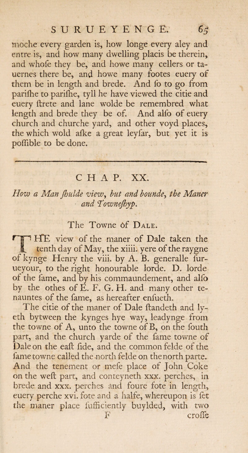 moche every garden is, how longe every aley and entre is, and how many dwelling placis be therein, and whofe they be, and howe many cellers or ta- uernes there be, and howe many footes euery of them be in length and brede. And fo to go from parifhe to parifhe, tyll he have viewed the citie and euery ftrete and lane wolde be remembred what length and brede they be of. And alfo of euery church and churche yard, and other voyd places, the which wold afke a great leyfar, but yet it is pofiible to be done. C H A P. XX. How a Man foulde view, but and bounde, the Maner and Ί3'ownefloyp. The Towne 6f Dale. HE view of the maner of Dale taken the tenth day of May, the xiiii. yere of the raygne of kynge Henry the viii. by A. B. generalle fur- ueyour, to the right honourable lorde. D. lorde of the fame, and by his commaundement, and alfo by the othes of E. F. G. H. and many other te~ nauntes of the fame, as hereafter enfueth. The citie of the maner of Dale ftandeth and ly- eth bytween the kynges hye way, leadynge from the towne of A, unto the towne of B, on the fouth part, and the church yarde of the fame towne of Dale on the eaft fide, and the common felde of the fame towne called the-north felde on the north parte. And the tenement or mefe place of John Coke on the weft part, and conteyneth xxx. perches, in brede and xxx. perches and foure fote in length, euery perche xvi. fote and a halfe, whereupon is let the maner place fufficiently buylded, with two F erode