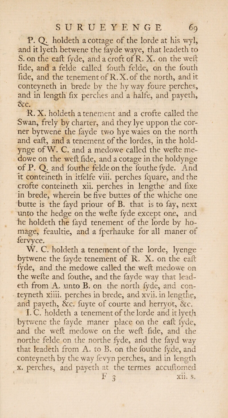 P. holdeth a cottage of the lorde at his wyl, and it lyeth betwene the fayde waye, that leadeth to S. on the eaft fyde, and a croft of R. X. on the weft fide, and a felde called fouth felde, on the fouth fide, and the tenement of R.X. of the north, audit conteyneth in brede by the hy way foure perches, and in length fix perches and a halfe, and payeth, &c. R. X. holdeth a tenement and a crofte called the Swan, frely by charter, and they lye uppon the cor¬ ner bytwene the fayde two hye waies on the north and eaft, and a tenement of the lordes, in the hold- ynge of W. C. and a medowe called the wefte me- dowe on the weft fide, and a cotage in the holdynge of P. Q^and fouthe felde on the fouthefyde. And it conteineth in itfelfe viii. perches fquare, and the crofte conteineth xii. perches in lengthe and fixe in brede, wherein be five buttes of the whiche one butte is the fayd priour of B. that is to fay, next unto the hedge on the wefte fyde except one, and he holdeth the fayd tenement of the lorde by ho¬ mage, feaultie, and a fperhauke for all maner of fervyce. W. C. holdeth a tenement of the lorde, lyenge bytwene the fayde tenement of R. X. on the eaft fyde, and the medowe called the weft medowe on the wefte and fouthe, and the fayde way that lead¬ eth from A. unto B. on the north fyde, and con¬ teyneth xiiii. perches in brede, and xvii. in lengthe, and payeth, &c. fuyte of courte and herryot, &c. I. C. holdeth a tenement of the lorde and it lyeth bytwene the fayde maner place on the eaft fyde, and the weft medowe on the weft fide, and the northe felde on the northe fyde, and the fayd way that leadeth from A. to B. on the fouthe fyde, and conteyneth by the way fevyn perches, and in length x. perches, and payeth at the termes accuftomed F 3 xii. s.