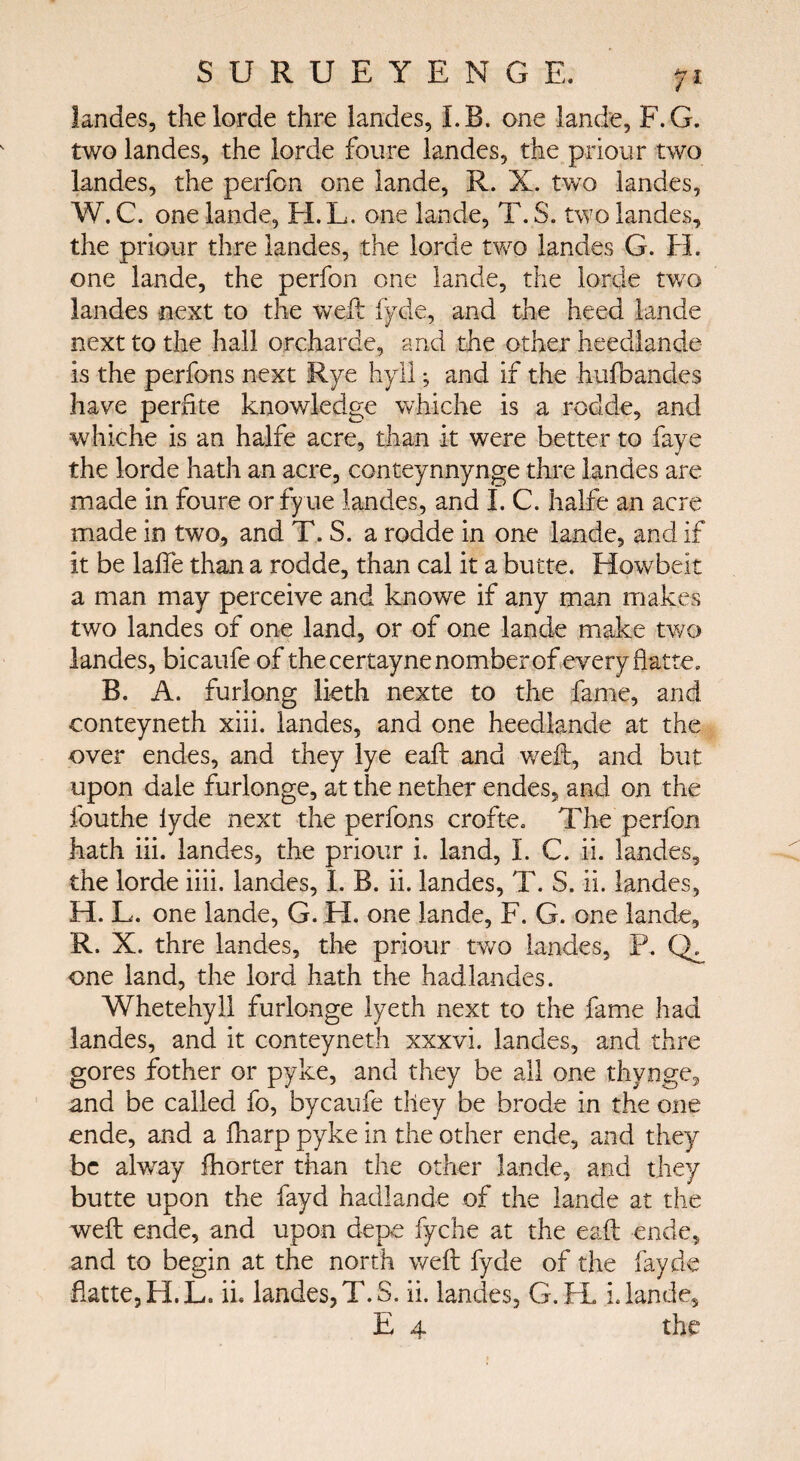 landes, thelorde thre landes, LB. one lande, F.G. two landes, the lorde foure landes, the prionr two landes, the perfon one lande, R. X. two landes, W. C. one lande, H.L. one lande, T. S. two landes, the priour thre landes, the lorde two landes G. EL one lande, the perfon one lande, the lorde two landes next to the weft lyric, and the heed lande next to the hall orcharde, and the other heedlande is the perfons next Rye hyl 1; and if the -h-uibandes have perfite knowledge whiche is a rodde, and whiche is an halfe acre, than it were better to faye the lorde hath an acre, conteynnynge thre landes are made in foure orfyue landes, and I. C. halfe an acre made in two, and T. S. a rodde in one lande, and if it be laffe than a rodde, than cal it a butte. Howbeit a man may perceive and knowe if any man makes two landes of one land, or of one lande make two landes, bicaufe of thecertaynenomberof every flatte. B. A. furlong lieth nexte to the fame, and conteyneth xiii. landes, and one heedlande at the over endes, and they lye eaft and weft, and but upon dale furlonge, at the nether endes, and on the fouthe lyde next the perfons crofte. The perfon hath iii. landes, the priour i. land, I. C. ii. landes, the lorde iiii. landes, 1. B. ii. landes, T. S. ii. landes, H. L. one lande, G. H. one lande, F. G. one lande, R. X. thre landes, the priour two landes, P. one land, the lord hath the hadlandes. Whetehyll furlonge lyeth next to the fame had landes, and it conteyneth xxxvi. landes, and thre gores fother or pyke, and they be all one thvnge, and be called fo, bycaufe they be brode in the one ende, and a fharp pyke in the other ende, and they be alway ihorter than the other lande, and they butte upon the fayd hadlan.de of the lande at the weft ende, and upon depe fyche at the eaft ende, and to begin at the north weft fyde of the fayde flatte,H.L. ii. landes, T.S. ii. landes, G.H. i. lande, E 4 the