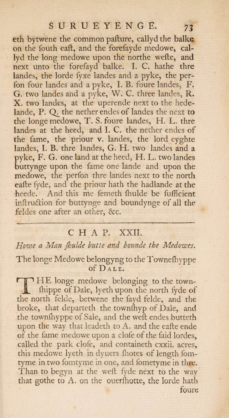 eth bytwene the common pafture, callyd the balke on the fouth eaft, and the forefayde medowe, cal¬ lyd the long medowe upon the northe wefte, and next unto the forefayd balke. Ϊ. C. hathe thre landes, the lorde fyxe landes and a pyke, the per- fon four landes and a pyke, I. B. foure landes, F. G. two landes and a pyke, W. C. three landes, R. X. two landes, at the uperende next to the hede- lande, P. the nether endes of landes the next to the longe medowe, T. S. foure landes, H. L. thre landes at the heed, and I. C. the nether endes of the fame, the priour v. landes, the lord eyghte landes, I. B. thre landes, G. H. two landes and a pyke, F. G. one land at the heed, H. L. two landes buttynge upon the fame one lande and upon the medowe, the perfon thre landes next to the north eafte fyde, and the priour hath the hadlande at the heede. And this me femeth fhulde be fufficient inftrudHon for buttynge and boundynge of all the feldes one after an other, &c. CHAP. XXII. Howe a Man floulde butte and bounde the Medowes. The longe Medowe belongyng to the Towneihyppe of Dale. HE longe medowe belonging to the town- fliippe of Dale, lyeth upon the north fyde of the north felde, betwene the fayd felde, and the broke, that departeth the townihyp of Dale, and the townfnyppe of Sale, and the weft endes butteth upon the way that leadeth to A. and the eafte ende of the fame medowe upon a clofe of the faid lordes, called the park clofe, and containeth cxxii. acres, this medowe lyeth in dyuers ftiotes of length fom- tyme in two fomtyme in one, and fometyme in thre. Than to begyn at the weft fyde next to the way that gothe to A. on the ouerfhotte, the lorde hath foure