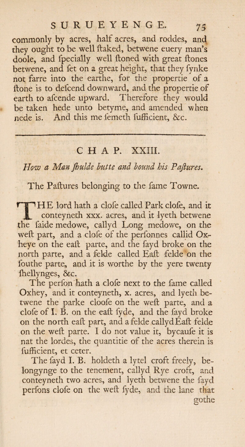 commonly by acres, half acres, and roddes, and they ought to be well ftaked, betwene euery man’s doole, and fpecially well ftoned with great itones betwene, and fet on a great height, that they fynke not farre into the earthe, for the propertie of a ftone is to defcend downward, and the propertie of earth to afcende upward. Therefore they would be taken hede unto betyme, and amended when nede is. And this me femeth fufficient, &c. CHAP. ΧΧΙ1Ϊ. How a Man foulde butte and bound his Paftures. The Paftures belonging to the fame Towne. ΤΗE lord hath a clofe called Park clofe, and it conteyneth xxx. acres, and it lyeth betwene the faide medowe, callyd Long meclowe, on the weft part, and a clofe of the perfonnes callid Ox- heye on the eaft parte, and the fayd broke on the north parte, and a felde called Eaft felde on the fouthe parte, and it is worthe by the yere twenty fhellynges, &c. The perfon'hath a clofe next to the fame called Oxhey, and it conteyneth, x. acres, and lyeth be¬ twene the parke cloofe on the weft parte, and a clofe of I. B. on the eaft fyde, and the fayd broke on the north eaft part, and a felde callyd Eaft felde on the weft parte. I do not value it, bycaufe it is nat the lordes, the quantitie of the acres therein is fufficient, et ceter. The fayd LB. holdeth a lytel croft freely, be- longynge to the tenement, callyd Rye croft, and conteyneth two acres, and lyeth betwene the fayd perfons clofe on the weft fyde, and the lane that gothe