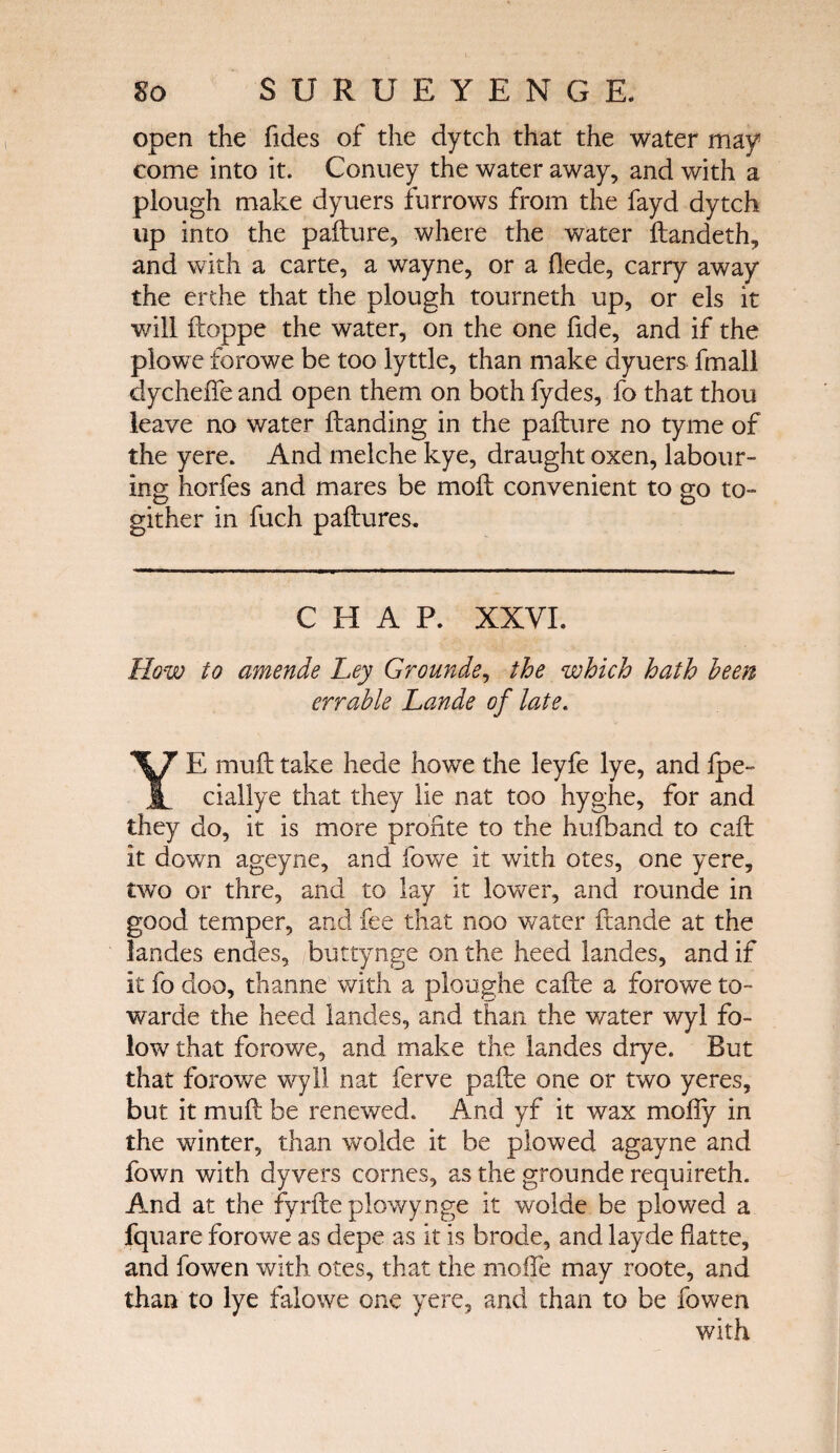 open the fides of the dytch that the water may come into it. Conuey the water away, and with a plough make dyuers furrows from the fayd dytch up into the pafture, where the water ftandeth, and with a carte, a wayne, or a ilede, carry away the erthe that the plough tourneth up, or els it will ftoppe the water, on the one fide, and if the plowe forowe be too lyttle, than make dyuers fmall clycheffe and open them on both fydes, fo that thou leave no water Handing in the pafture no tyme of the yere. And melche kye, draught oxen, labour¬ ing liorfes and mares be moil convenient to go to- gither in fuch paftures. CHAP. XXVI. How to amende Ley Grounde, the which hath been err able Lande of late. YE mufttake hede howe the leyfe lye, andfpe~ ciallye that they lie nat too hyghe, for and they do, it is more profile to the hufhand to call it down ageyne, and fowe it with otes, one yere, two or thre, and to lay it lower, and rounde in good temper, and fee that noo water ftande at the landes endes, buttynge on the heed landes, and if it fo cloo, thanne with a ploughe cafte a forowe to¬ ward e the heed landes, and than the water wyl fo- low that forowe, and make the landes drye. But that forowe wyll nat ferve pafte one or two yeres, but it muft be renewed. And yf it wax mofty in the winter, than wolde it be plowed agayne and fown with dyvers cornes, as the grounde requireth. And at the fyrfteplowynge it wolde be plowed a fquare forowe as depe as it is brode, and layde flatte, and fowen with otes, that the mofle may roote, and than to lye falowe one yere, and than to be fowen with