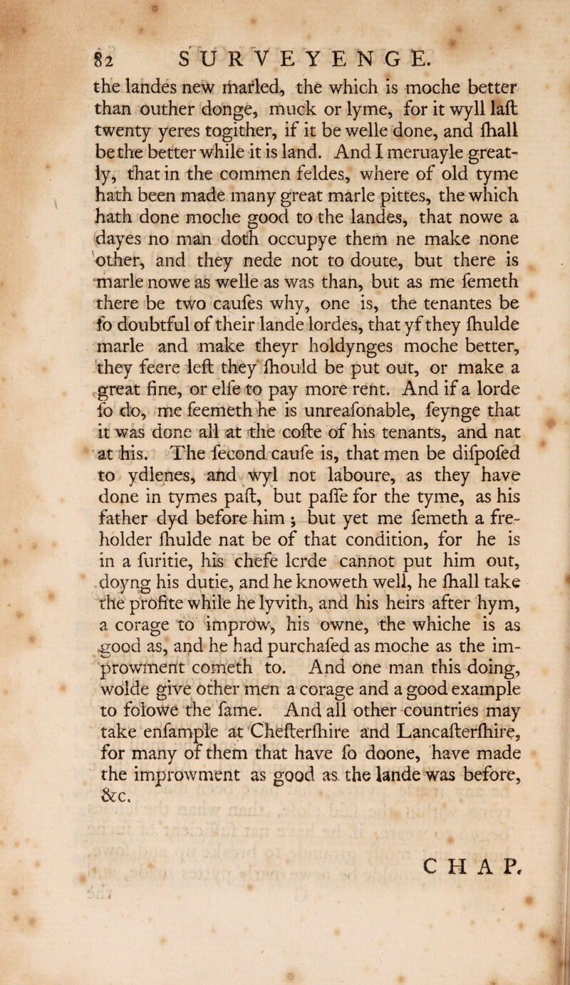 ο 82 SURVEYENG Ε. the landes new marled, the which is moche better than outher donge, muck or lyme, for it wyll laft twenty yeres togither, if it be welie done, and fhali be the better while it is land. And I meruayle great¬ ly, that in the commen feldes, where of old tyme hath been made many great marie pittes, the which hath done moche good to the landes, that nowe a dayes no man doth occupye them ne make none other, and they nede not to doute, but there is marie nowe as welle as was than, but as me femeth there be two caufes why, one is, the tenantes be fo doubtful of their lande lordes, that yf they ihulde marie and make theyr holdynges moche better, they feere left they fhould be put out, or make a great fine, or elfe to pay more rent. And if a lorde fo do, me feemeth he is unreafonable, feynge that it was done all at the cofte of his tenants, and nat at his. The fecond caufe is, that men be difpofed to ydlenes, and wyl not laboure, as they have done in tymes paft, but pafte for the tyme, as his father dyd before him ; but yet me femeth a fre- holder ihulde nat be of that condition, for he is in a furitie, his chefe Icrde cannot put him out, doyng his dutie, and he knoweth well, he ihall take the profite while he lyvith, and his heirs after hym, a corage to improw, his owne, the whiche is as good as, and he had purchafed as moche as the im- prowment cometh to. And one man this doing, wolde give other men a corage and a good example to folowe the fame. And all other countries may take enfample at Chefterfhire and Lancafterfhire, for many of them that have fo doone, have made the improwment as good as. the lande was before, &c.