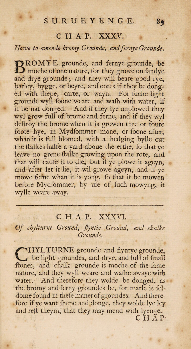 CHAP- XXXV. Howe to amende hromy Grounde, and ferny e Grounde. B ROM YE grounde, and fernye grounde, be moche of one nature, for they growe on fandye and drye grounde; and they will beare good rye, barley, bygge, or beyre, and ootes if they be dong- ed with fhepe, carte, or wayn. For fuche light grounde wy 11 foone weare and waili with water, if it be nat donged. And if they lye unplowed they wyl grow full of brome and feme, and if they wyl deftroy the brome when it is growen thre or foure foote hye, in Mydfommer mone, or foone after, whan it is full blomed, with a hedging bylle cut the ftalkes halfe a yard aboue the erthe, fo that ye leave no grene ftalke growing upon the rote, and that will caufe it to die, but if ye plowe it ageyn, and after let it lie, it wil growe ageyn, and if ye mowe fefhe whan it is yong, fo that it be mowen before Mydfommer, by ufe of fuch mowyng, it wylle weare away. CHAP. XXXVL Of chylturne Grounds flyntie Ground, and chalke Grounde. CHYLTURNE grounde and Hyntye grounde, be light groundes, and drye, and full of fmall ftones, and chalk grounde is moche of the fame nature, and they wyll weare and wafhe awaye with water. And therefore they wolde be donged, as the bromy and ferny groundes be, for marie is fel- dome found in thefe maner of groundes. And there- fore if ye want fhepe and donge, they wolde lye ley and reft theym, that they may mend with lyenge. C FI A F*