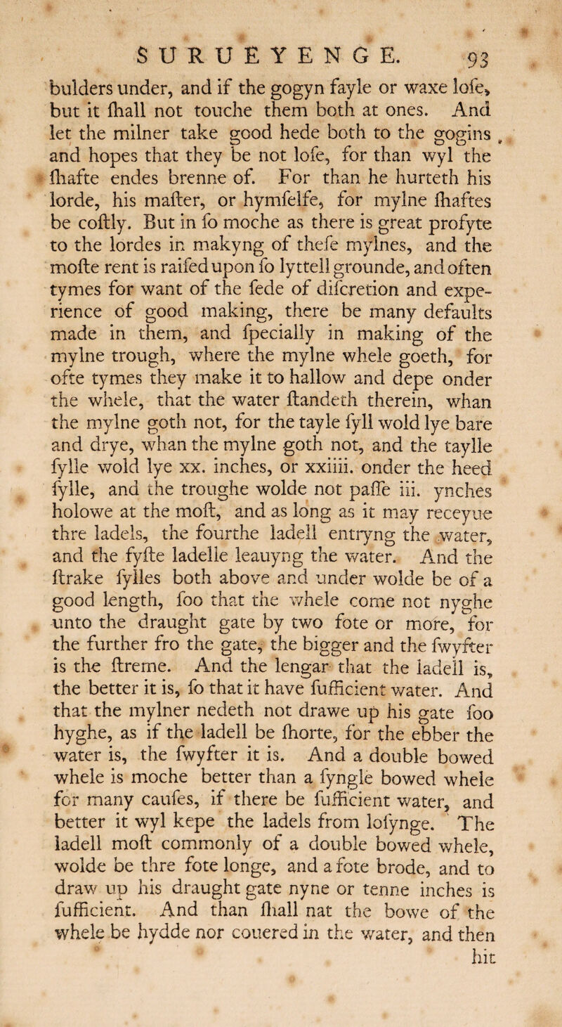 buiders under, and if the gogyn fayle or waxe lofe, but it ihall not touche them both at ones. And let the milner take good hede both to the gogins , and hopes that they be not lofe, for than wyl the ffiafte endes brenne of. For than he hurteth his lorde, his mailer, or hymfelfe, for mylne fhaftes be coitly. But in fo moche as there is great profyte to the lordes in makyng of thefe rnyines, and the moile rent is railed upon fo lytteil grounde, and often tymes for want of the fede of difcretion and expe¬ rience of good making, there be many defaults made in them, and fpeciaily in making of the mylne trough, where the mylne whele goeth, for ofte tymes they make it to hallow and depe onder the whele, that the water ilandeth therein, whan the mylne goth not, for the tayie fyll wold lye bare and drye, whan the mylne goth not, and the taylle fylle wold lye xx. inches, or xxiiii. onder the heed fylle, and the troughe wolde not paffe hi. ynches holowe at the moil, and as long as it may receyue thre ladels, the fourthe ladell entryng the water, and the fyile ladelle leauyng the water. And the ilrake fylles both above and under wolde be of a good length, foo that the whele come not nyghe unto the draught gate by two fote or more, for the further fro the gate, the bigger and the fwyfter is the ftreme. And the lengar that the ladell is, the better it is, fo that it have fufficient water. And that the mylner nedeth not drawe up his gate foo hyghe, as if the ladell be ihorte, for the ebber the water is, the fwyfter it is. And a double bowed whele is moche better than a fyngle bowed whele for many caufes, if there be fufficient water, and better it wyl kepe the ladels from loiynge. The ladell moil commonly of a double bowed whele, wolde be thre fote longe, and a fote brode, and to draw up his draught gate nyne or tenne inches is fufficient. And than ihall nat the bowe of the whele be hydde nor couered in the water, and then hit