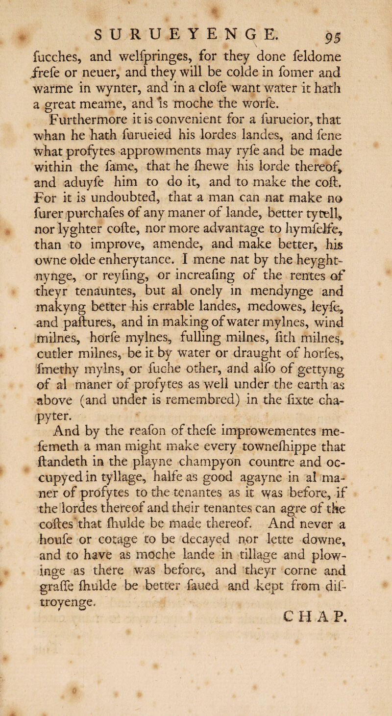 fucches, and welfpringes, for they done feldome frefe or neuer, and they will be colde in fomer and warme in wynter, and in a clofe want water it hath a great meame, and is moche the worfe. Furthermore it is convenient for a furueior, that whan he hath furueied his lordes landes, and fene what profytes approwments may ryfe and be made within the fame, that he ihewe his lorde thereof, and aduyfe him to do it, and to make the coil. For it is undoubted, that a man can nat make no furer purchafes of any maner of lande, better tytdl, nor lyghter code, nor more advantage to hymfelfe, than to improve, amende, and make better, his owne olde enherytance. I mene nat by the heyght- nynge, or reyiing, or increafing of the rentes of theyr tenauntes, but al onely in mendynge and makyng better his errable landes, medowes, leyfe, and paitures, and in making of water mylnes, wind milnes, horfe mylnes, fulling milnes, fith milnes, cutler milnes, be it by water or draught of horfes, fmethy mylns, or fuche other, and alfo of gettyng of al maner of profytes as y/ell under the earth as above (and under is remembred) in the fixte cha- pyter. And by the reafon of thefe improwementes me- iemeth a man might make every towneihippe that ftandeth in the playne champyon countre and oc- cupyed in tyllage, halfe as good agayne in al ma¬ ner of profytes to the tenantes as it w&s before, if the lordes thereof and their tenantes can agre of the codes 'that ihulde be made thereof. And never a houfe or cotage to be decayed nor lette downe, and to have as moche lande in tillage and plow- inge as there was before, and theyr come and grade ihulde be better fayed and kept from dif- troyenge, C H A P.