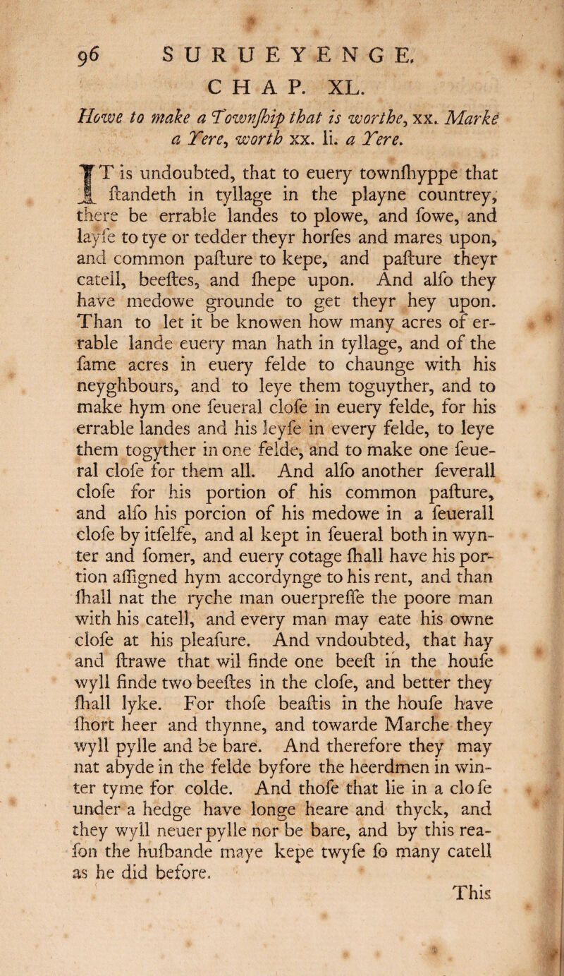 CHAP. XL. Howe to make a Townfloip that is worthe, xx„ Marke a Tere> worth xx. li. a Tere. TT is undoubted, that to euery towniliyppe that _ fcandeth in tyllage in the playne countrey, there be enable landes to plowe, and fowe, and layfe to tye or tedder theyr horfes and mares upon, and common pailure to kepe, and pailure theyr catell, beeftes, and ihepe upon. And alfo they have medowe grounde to get theyr hey upon. Than to let it be knowen how many acres of er- rable lande euery man hath in tyllage, and of the fame acres in euery felde to chaunge with his neyghbours, and to leye them toguyther, and to make hym one feueral clofe in euery felde, for his enable landes and his leyfe in every felde, to leye them togyther in one felde, and to make one feue¬ ral clofe for them all. And alfo another feverall clofe for his portion of his common pailure, and alfo his porcion of his medowe in a feuerall clofe by itfelfe, and al kept in feueral both in wyn- ter and fomer, and euery cotage fhall have his por¬ tion affigned hym accordynge to his rent, and than ihall nat the ryche man ouerpreife the poore man with his catell, and every man may eate his owne clofe at his pleafure. And vndoubted, that hay and ilrawe that wil finde one beeil in the houfe wyll finde two beefles in the clofe, and better they ihall lyke. For thofe beailis in the houfe have ihort heer and thynne, and towarde Marche they wyll pylle and be bare. And therefore they may nat abyde in the felde byfore the heerdmen in win¬ ter tyme for colde. And thofe that lie in a clofe under a hedge have longe heare and thyck, and they wyll neuer pylle nor be bare, and by this rea- fon the huiban.de maye kepe twyfe fo many catell as he did before. This v