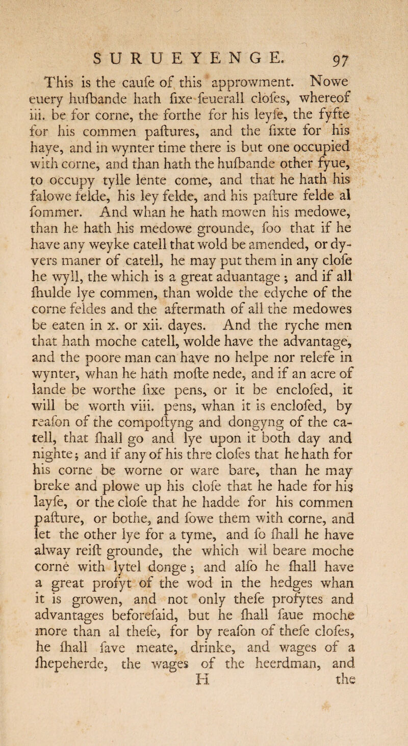 This is the caufe of this approwment. Nowe euery hufbande hath fixe feuerail clofes, whereof ill. be for corne, the forthe for his leyfe, the fyfte for his commen paftures, and the fixte for his haye, and in wynter time there is but one occupied with corne, and than hath the hufbande other fyue, to occupy tyile lente come, and that he hath his falowe felde, his ley felde, and his paiiure felde al fommer. And whan he hath mowen his medowe, than he hath his medowe grounde, foo that if he have any weyke catell that wold be amended, or dy- vers maner of catell, he may put them in any clofe he wyll, the which is a great aduantage ; and if all fhulde lye commen, than wolde the edyche of the corne feldes and the aftermath of all the medowes be eaten in x. or xii. dayes. And the ryche men that hath moche catell, wolde have the advantage, and the poore man can have no helpe nor relefe in wynter, whan he hath moile nede, and if an acre of lande be worths fixe pens, or it be enclofed, it will be worth viii. pens, whan it is enclofed, by reafon of the compoftyng and dongyng of the ca¬ tell, that fhail go and lye upon it both day and nighte; and if any of his thre clofes that he hath for his come be worne or ware bare, than he may breke and plowe up his clofe that he hade for his layfe, or the clofe that he hadde for his commen paiiure, or bothe, and fowe them with corne, and let the other lye for a tyme, and fo fhail he have alway reifl grounde, the which wil beare moche corne with lytel donge; and alfo he fhail have a great profyt of the wod in the hedges whan it is growen, and not only thefe profytes and advantages beforefaid, but he fhail faue moche more than al thefe, for by reafon of thefe clofes, he fhail fave meate, drinke, and wages of a ihepeherde, the wages of the heerdman, and El the