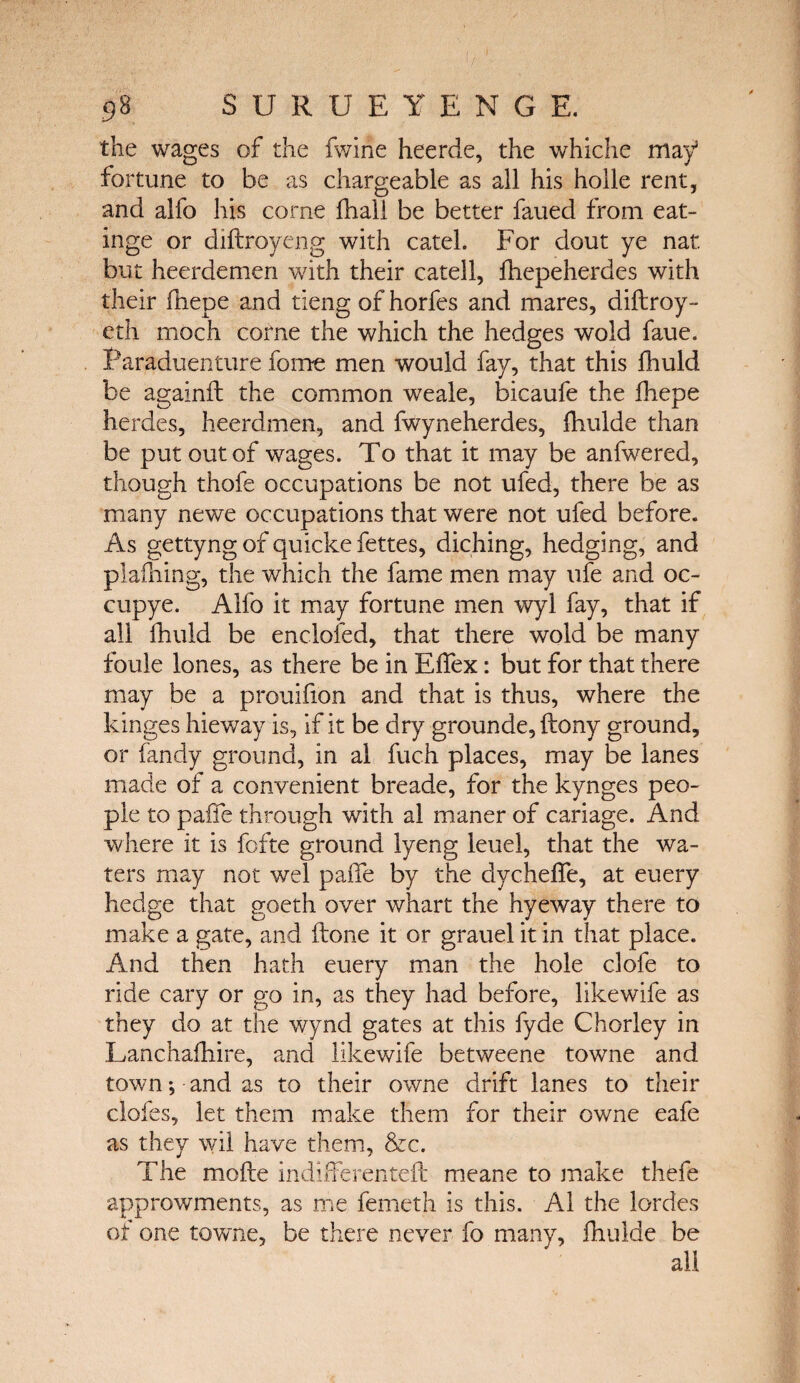 the wages of the fwine heerde, the whiche may3 fortune to be as chargeable as all his holle rent, and alfo his corne ihali be better faued from eat- inge or diftroyeng with catel. For dout ye nat but heerdemen with their catell, ihepeherdes with their fhepe and tieng of horfes and mares, diftroy- eth mOch corne the which the hedges wold faue. Paraduenture fome men would fay, that this ihuld be againft the common weale, bicaufe the ihepe herdes, heerdmen, and fwyneherdes, ihulde than be put out of wages. To that it may be anfwered, though thofe occupations be not ufed, there be as many newe occupations that were not ufed before. As gettyng of quicke fettes, diching, hedging, and plaihing, the which the fame men may ufe and oc¬ cupy e. Alfo it may fortune men wyl fay, that if all ihuld be enclofed, that there wold be many foule lones, as there be in EiTex: but for that there may be a prouifion and that is thus, where the kinges hieway is, if it be dry grounde, ftony ground, or Tandy ground, in al fuch places, may be lanes made of a convenient breade, for the kynges peo¬ ple to paife through with al maner of cariage. And where it is fofte ground lyeng leuel, that the wa¬ ters may not wel paife by the dycheife, at euery hedge that goeth over whart the hyeway there to make a gate, and (lone it or grauel it in that place. And then hath euery man the hole clofe to ride cary or go in, as they had before, likewife as they do at the wynd gates at this fyde Chorley in Lanchaihire, and likewife betweene towne and town ·, and as to their owne drift lanes to their clofes, let them make them for their owne eafe as they wil have them, &c. The mofte indifferenteft meane to make thefe approwments, as me femeth is this. Al the lordes of one towne, be there never fo many, ihulde be all