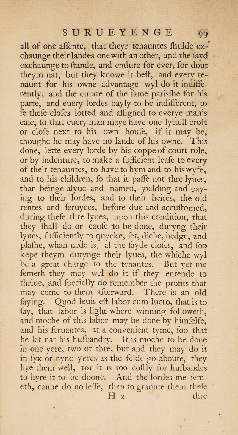 all of one affente, that theyr tenauntes Ihulde ex-* chaunge their landes one with an other, and the fayd exchaunge to ftande, and endure for ever, for dout theym nat, but they knowe it bell, and every te- naunt for his owne advantage wyl do it indiffe¬ rently, and the curate of the lame parisfhe for his parte, and euery lordes bayly to be indifferent, to fe thefe clofes lotted and aifigned to everye man’s eafe, fo that euery man maye have one lyttell croft or clofe next to his own houfe, if it may be, thoughe he may have no lande of his owne* This done, lette every lorde by his coppe of court role, or by indenture, to make a fufficient leafe to every of their tenauntes, to have to hym and to his wyfe, and to his children, fo that it paffe not thre lyues, than beinge alyue and named, yielding and pay¬ ing to their lordes, and to their heires, the old rentes and feruyces, before due and accuitomed, during thefe thre lyues, upon this condition, that they ihall do or caufe to be done, duryng their lyues, fufficiently to quycke, fet, diche, hedge, and plafhe, whan nede is, al the fayde clofes, and foo kepe theym durynge their lyues, the whiche wyl be a great charge to the ten antes. But yet me femeth they may wel do it if they entende to thriue, and fpecially do remember the profits that may come to them afterward. There is an old faying. Quod leuis eft labor cum lucro, that is to fay, that labor is light where winning followeth, and moche of this labor may be done by himfelfe, and his feruantes, at a convenient tyme, foo that he let nat his hufbandry. It is moche to be done in one yere, two or thre, but and they may do it in fyx or nyne yeres as the felde go aboute, they hye them well, for it is too coftly for hufbandes to hyre it to be doone. And the lordes me fem¬ eth, canne do no leffe, than to graunte them thefe H 2 thre