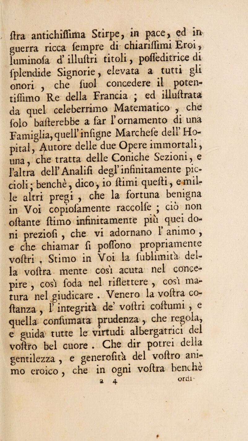 . lira antichiffima Stirpe, in pace, ed in guerra ricca Tempre di chiarifiimi Eroi, luminofa d’ìllultn titoli, pofleditnce di fplendide Signorie, elevata a tutti gli onori , che Tuoi concedere il poten- tifiimo Re della Francia ; ed illustrata da quel celeberrimo Matematico , che folo baderebbe a far l’ornamento di una Famiglia, quell’ infigne Marchefe dell’ Hô¬ pital, Autore delle due Opere immortali, una, che tratta delle Coniche Sezioni, e l’altra dell’Analifi degl’infinitamente pic¬ cioli; benché, dico, io Itimi quelti, e mil¬ le altri pregi , che la fortuna benigna in Voi copiofamente raccolte ; ciò non oliarne ftimo infinitamente più quei do¬ ni preziofi , che vi adornano 1 animo , e che chiamar fi pofiòno propriamente voltri , Stimo in Voi la fublimit'a del¬ la voltra mente cosi acuta nel conce¬ pire , cosi foda nel riflettere , cosi ma¬ tura nel giudicare . Venero la voltra co- llanza , ì’ integrità de’ voltri coltumi , e quella confumata prudenza , che regola, e guida tutte le virtudi albergatrici del voltro bel cuore . Che dir potiei della gentilezza , e generofita del voltro ani¬ mo eroico , che in ogni volita benché a a ordì-