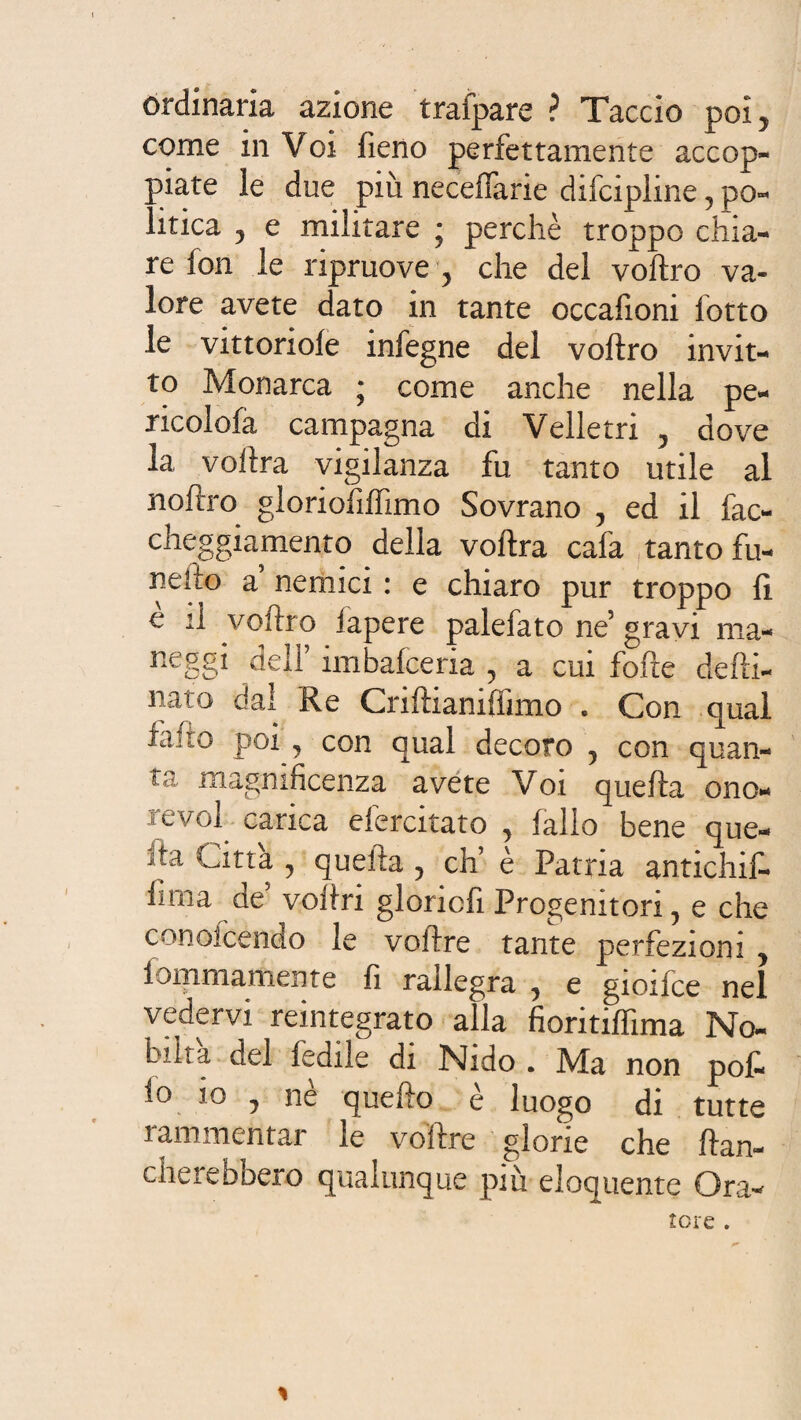 ordinaria azione trafpare ? Taccio poi5 come in Voi fieno perfettamente accop¬ piate le due più neceffarie difcipline, po¬ litica 5 e militare * perchè troppo chia¬ re fon le ripruove , che del voftro va¬ lore avete dato in tante occafioni lotto le vittoriole infegne del voftro invit¬ to Monarca ; come anche nella pe- ricolofa campagna di Velie tri 5 dove la voftra vigilanza fu tanto utile al noftro gloriofiftimo Sovrano , ed il fac- cheggiamento della voftra cafa tanto fu- nelto a nemici : e chiaro pur troppo fi e il voftro lapere palefato ne5 gravi ma- neggi dell imbafceria , a cui fofite defti- nato dal Re Criftianiflìmo . Con qual la no poi j con qual decoro , con quan¬ ta magnificenza avete Voi quella ono* revol carica efercitato , fallo bene que¬ sta Latta , quella , eh’ è Patria antichi!^ fi ma de5 voftri gloriofi Progenitori, e che conoicendo le voftre tante perfezioni , fondamente fi rallegra , e gioifce nel vedervi reintegrato alla fioritiflima No¬ bili a del ledile di Nido . Ma non pofi lo io , ne quefto e luogo di tutte ìammentar le voftre glorie che fian¬ cherebbero qualunque più eloquente Ora¬ tore .